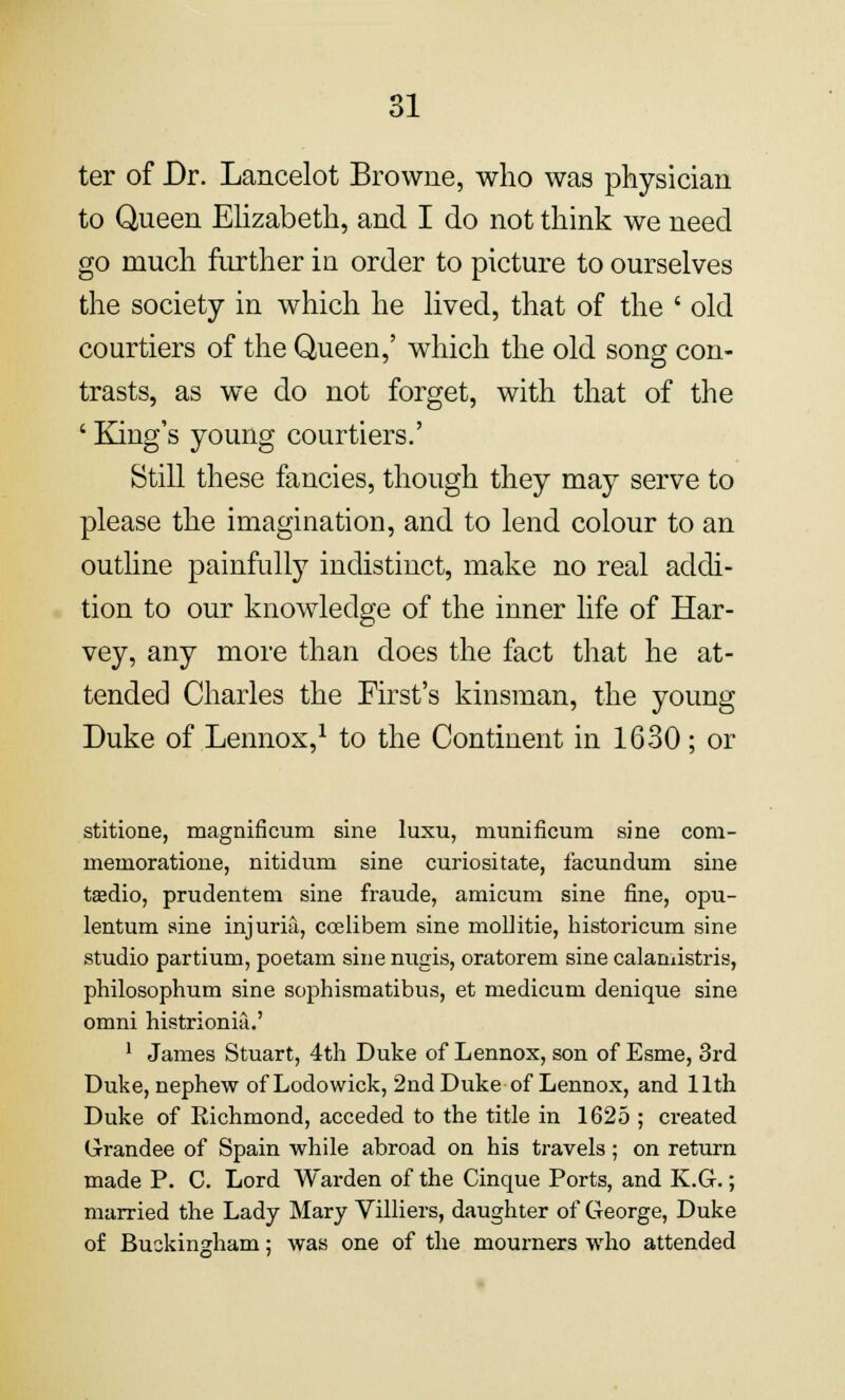 ter of Dr. Lancelot Browne, who was physician to Queen Elizabeth, and I do not think we need go much further in order to picture to ourselves the society in which he lived, that of the ' old courtiers of the Queen,' which the old song con- trasts, as we do not forget, with that of the ' King's young courtiers.' Still these fancies, though they may serve to please the imagination, and to lend colour to an outline painfully indistinct, make no real addi- tion to our knowledge of the inner life of Har- vey, any more than does the fact that he at- tended Charles the First's kinsman, the young Duke of Lennox,1 to the Continent in 1630; or stitione, magnificum sine luxu, munificum sine com- menioratione, nitidum sine curiositate, facundum sine taedio, prudentem sine fraude, amicum sine fine, opu- lentum sine injuria, ccelibem sine mollitie, historicum sine studio partium, poetam sine nugis, oratorem sine calamistris, philosophum sine sophismatibus, et medicuni denique sine omni histrionia.' 1 James Stuart, 4th Duke of Lennox, son of Esme, 3rd Duke, nephew of Lodowick, 2nd Duke of Lennox, and 11th Duke of Richmond, acceded to the title in 1625 ; created Grandee of Spain while abroad on his travels; on return made P. C. Lord Warden of the Cinque Ports, and K.G.; married the Lady Mary Villiers, daughter of George, Duke of Buckingham; was one of the mourners who attended