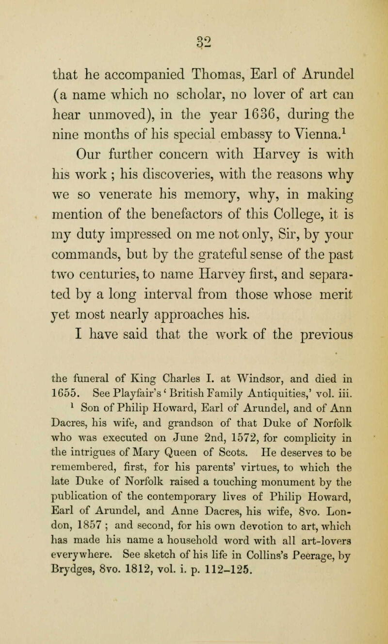 that he accompanied Thomas, Earl of Arundel (a name which no scholar, no lover of art can hear unmoved), in the year 1636, during the nine months of his special embassy to Vienna.1 Our further concern with Harvey is with his work ; his discoveries, with the reasons why we so venerate his memory, why, in making mention of the benefactors of this College, it is my duty impressed on me not only, Sir, by your commands, but by the grateful sense of the past two centuries, to name Harvey first, and separa- ted by a long interval from those whose merit yet most nearly approaches his. I have said that the work of the previous the funeral of King Charles I. at Windsor, and died in 1655. See Playfair's' British Family Antiquities,' vol. iii. 1 Son of Philip Howard, Earl of Arundel, and of Ann Dacres, his wife, and grandson of that Duke of Norfolk who was executed on June 2nd, 1572, for complicity in the intrigues of Mary Queen of Scots. He deserves to be remembered, first, for his parents' virtues, to which the late Duke of Norfolk raised a touching monument by the publication of the contemporary lives of Philip Howard, Earl of Arundel, and Anne Dacres, his wife, 8vo. Lon- don, 1857 ; and second, for his own devotion to art, which has made his name a household word with all art-lovers everywhere. See sketch of his life in Collins's Peerage, by Brydges, 8vo. 1812, vol. i. p. 112-125.