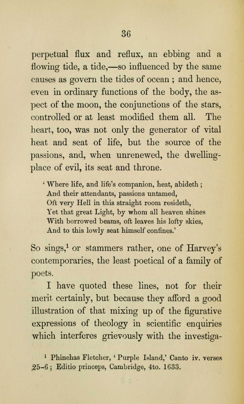 perpetual flux and reflux, an ebbing and a flowing tide, a tide,—so influenced by the same causes as govern the tides of ocean ; and hence, even in ordinary functions of the body, the as- pect of the moon, the conjunctions of the stars, controlled or at least modified them all. The heart, too, was not only the generator of vital heat and seat of life, but the source of the passions, and, when unrenewed, the dwelling- place of evil, its seat and throne. ' Where life, and life's companion, heat, abideth ; And their attendants, passions untamed, Oft very Hell in this straight room resideth, Yet that great Light, by whom all heaven shines With borrowed beams, oft leaves his lofty skies, And to this lowly seat himself confines.' So sings,1 or stammers rather, one of Harvey's contemporaries, the least poetical of a family of poets. I have quoted these lines, not for their merit certainly, but because they afford a good illustration of that mixing up of the figurative expressions of theology in scientific enquiries which interferes grievously with the investiga- 1 Phinehas Fletcher, ' Purple Island,' Canto iv. verses 25-6 ; Editio princeps, Cambridge, 4to. 1633.