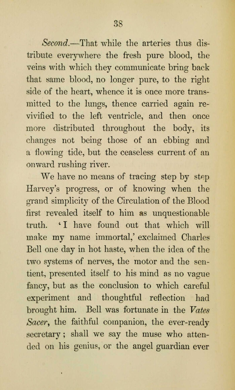 Second.—That while the arteries thus dis- tribute everywhere the fresh pure blood, the veins with which they communicate bring back that same blood, no longer pure, to the right side of the heart, whence it is once more trans- mitted to the lungs, thence carried again re- vivified to the left ventricle, and then once more distributed throughout the body, its changes not being those of an ebbing and a flowing tide, but the ceaseless current of an onward rushing river. We have no means of tracing step by step Harvey's progress, or of knowing when the grand simplicity of the Circulation of the Blood first revealed itself to him as unquestionable truth. ' I have found out that which will make my name immortal,' exclaimed Charles Bell one day in hot haste, when the idea of the two systems of nerves, the motor and the sen- tient, presented itself to his mind as no vague fancy, but as the conclusion to which careful experiment and thoughtful reflection had brought him. Bell was fortunate in the Yates Sacer, the faithful companion, the ever-ready secretary; shall we say the muse who atten- ded on his genius, or the angel guardian ever