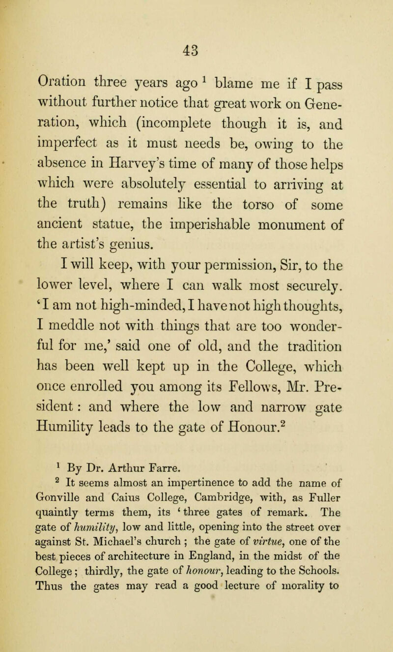 Oration three years ago * blame me if I pass without further notice that great work on Gene- ration, which (incomplete though it is, and imperfect as it must needs be, owing to the absence in Harvey's time of many of those helps which were absolutely essential to arriving at the truth) remains like the torso of some ancient statue, the imperishable monument of the artist's genius. I will keep, with your permission, Sir, to the lower level, where I can walk most securely. 'I am not high-minded, I have not high thoughts, I meddle not with things that are too wonder- ful for me,' said one of old, and the tradition has been well kept up in the College, which once enrolled you among its Fellows, Mr. Pre- sident : and where the low and narrow gate Humility leads to the gate of Honour.2 1 By Dr. Arthur Farre. 2 It seems almost an impertinence to add the name of Gonville and Cains College, Cambridge, with, as Fuller quaintly terms them, its ' three gates of remark. The gate of humility, low and little, opening into the street over against St. Michael's church ; the gate of virtue, one of the best pieces of architecture in England, in the midst of the College; thirdly, the gate of honour, leading to the Schools. Thus the gates may read a good lecture of morality to