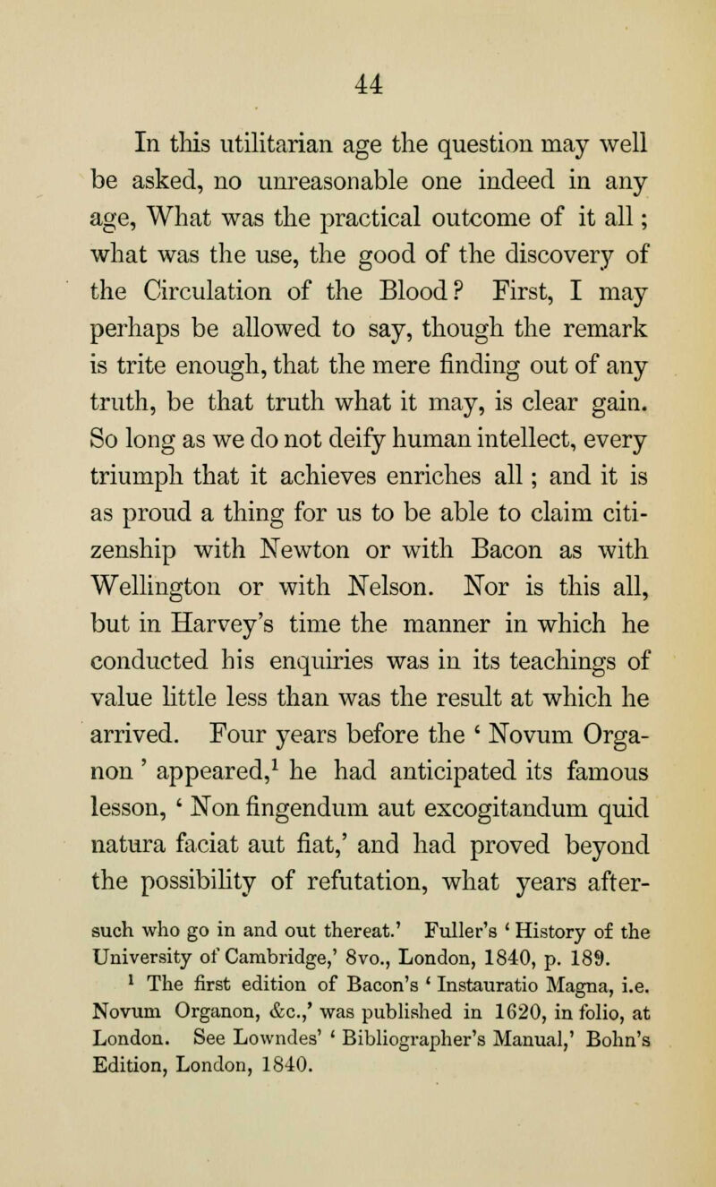 In this utilitarian age the question may well be asked, no unreasonable one indeed in any age, What was the practical outcome of it all; what was the use, the good of the discovery of the Circulation of the Blood? First, I may perhaps be allowed to say, though the remark is trite enough, that the mere finding out of any truth, be that truth what it may, is clear gain. So long as we do not deify human intellect, every triumph that it achieves enriches all; and it is as proud a thing for us to be able to claim citi- zenship with Newton or with Bacon as with Wellington or with Nelson. Nor is this all, but in Harvey's time the manner in which he conducted his enquiries was in its teachings of value little less than was the result at which he arrived. Four years before the ' Novum Orga- non ' appeared,1 he had anticipated its famous lesson, ' Non fingendum aut excogitandum quid natura faciat aut fiat,' and had proved beyond the possibility of refutation, what years after- such who go in and out thereat.' Fuller's ' History of the University of Cambridge,' 8vo., London, 1840, p. 189. 1 The first edition of Bacon's ' Instauratio Magna, i.e. Novum Organon, &c.,' was published in 1620, in folio, at London. See Lowndes' ' Bibliographer's Manual,' Bohn's Edition, London, 1840.