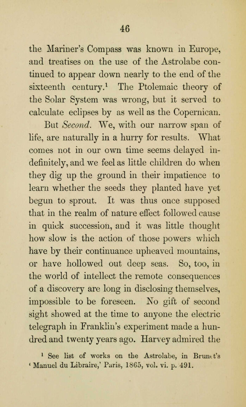 the Mariner's Compass was known in Europe, and treatises on the use of the Astrolabe con- tinued to appear down nearly to the end of the sixteenth century.1 The Ptolemaic theory of the Solar System was wrong, but it served to calculate eclipses by as well as the Copernican. But Second. We, with our narrow span of life, are naturally in a hurry for results. What comes not in our own time seems delayed in- definitely, and we feel as little children do when they dig up the ground in their impatience to learn whether the seeds they planted have yet begun to sprout. It was thus once supposed that in the realm of nature effect followed cause in quick succession, and it was little thought how slow is the action of those powers which have by their continuance upheaved mountains, or have hollowed out deep seas. So, too, in the world of intellect the remote consequences of a discovery are long in disclosing themselves, impossible to be foreseen. No gift of second sight showed at the time to anyone the electric telegraph in Franklin's experiment made a hun- dred and twenty years ago. Harvey admired the 1 See list of works on the Astrolabe, in Brumt's ' Manuel du Libraire,' Paris, 1SG5, vol. vi. p. 491.