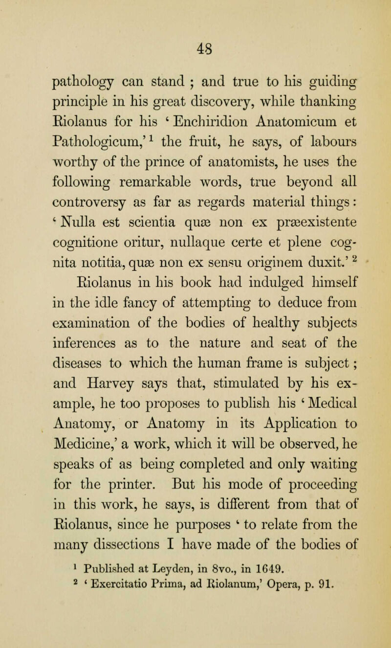 pathology can stand ; and true to his guiding principle in his great discovery, while thanking Eiolanus for his ' Enchiridion Anatoniicum et Pathologicum,'x the fruit, he says, of labours worthy of the prince of anatomists, he uses the following remarkable words, true beyond all controversy as far as regards material things: ' Nulla est scientia qute non ex prseexistente cognitione oritur, nullaque certe et plene cog- nita notitia, quas non ex sensu origin em duxit.'2 Eiolanus in his book had indulged himself in the idle fancy of attempting to deduce from examination of the bodies of healthy subjects inferences as to the nature and seat of the diseases to which the human frame is subject; and Harvey says that, stimulated by his ex- ample, he too proposes to publish his ' Medical Anatomy, or Anatomy in its Application to Medicine,' a work, which it will be observed, he speaks of as being completed and only waiting for the printer. But his mode of proceeding in this work, he says, is different from that of Eiolanus, since he purposes ' to relate from the many dissections I have made of the bodies of 1 Published at Leyden, in 8vo., in 1649. 2 ' Exercitatio Prima, ad Riolanum,' Opera, p. 91.