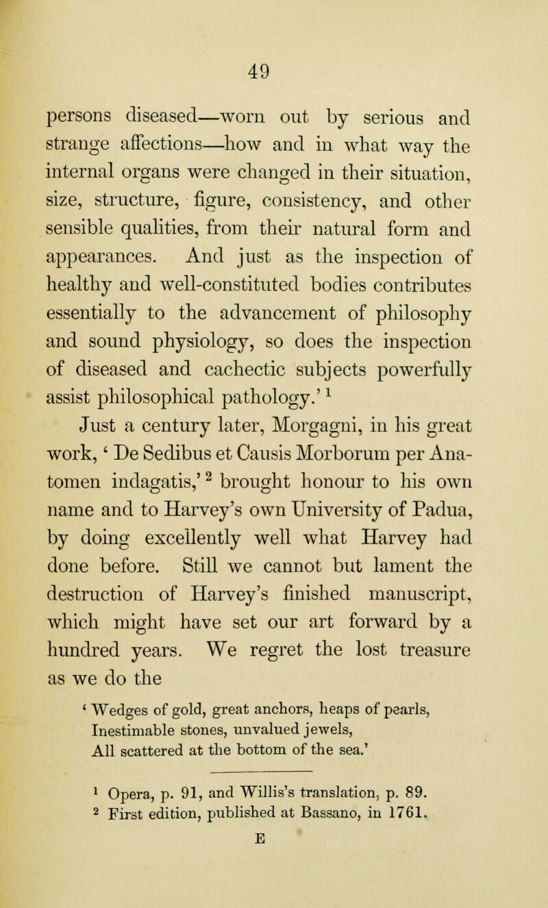 persons diseased—worn out by serious and strange affections—how and in what way the internal organs were changed in their situation, size, structure, figure, consistency, and other sensible qualities, from their natural form and appearances. And just as the inspection of healthy and well-constituted bodies contributes essentially to the advancement of philosophy and sound physiology, so does the inspection of diseased and cachectic subjects powerfully assist philosophical pathology.'1 Just a century later, Morgagni, in his great work,' De Sedibus et Causis Morborum per Ana- tomen indagatis,'2 brought honour to his own name and to Harvey's own University of Padua, by doing excellently well what Harvey had done before. Still we cannot but lament the destruction of Harvey's finished manuscript, which might have set our art forward by a hundred years. We regret the lost treasure as we do the 1 Wedges of gold, great anchors, heaps of pearls, Inestimable stones, unvalued jewels, All scattered at the bottom of the sea.' 1 Opera, p. 91, and Willis's translation, p. 89. 2 First edition, published at Bassano, in 1761.