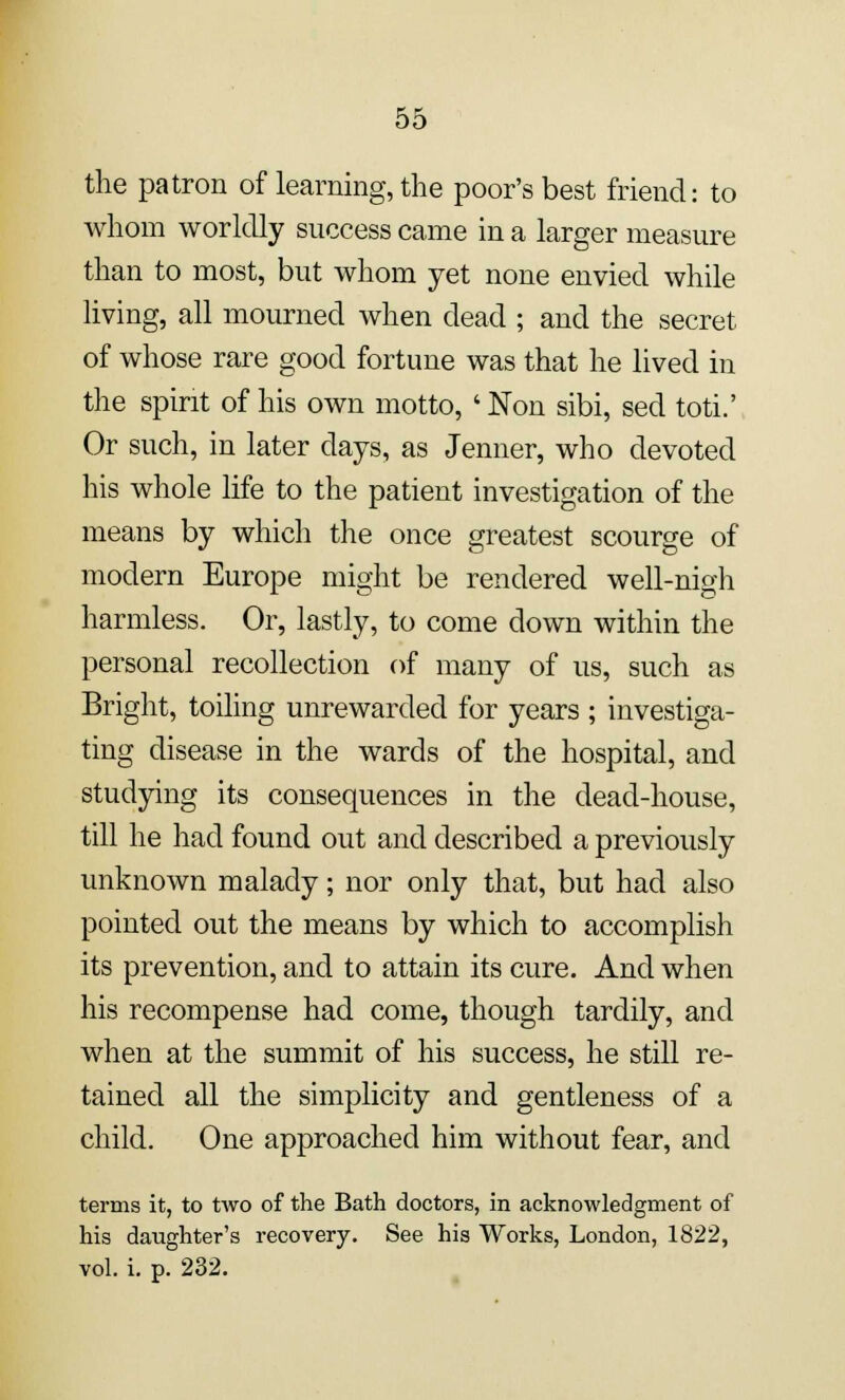 the patron of learning, the poor's best friend: to Avhom worldly success came in a larger measure than to most, but whom yet none envied while living, all mourned when dead ; and the secret of whose rare good fortune was that he lived in the spirit of his own motto, ' Non sibi, sed toti.' Or such, in later days, as Jenner, who devoted his whole life to the patient investigation of the means by which the once greatest scourge of modern Europe might be rendered well-nigh harmless. Or, lastly, to come down within the personal recollection of many of us, such as Bright, toiling unrewarded for years ; investiga- ting disease in the wards of the hospital, and studying its consequences in the dead-house, till he had found out and described a previously unknown malady; nor only that, but had also pointed out the means by which to accomplish its prevention, and to attain its cure. And when his recompense had come, though tardily, and when at the summit of his success, he still re- tained all the simplicity and gentleness of a child. One approached him without fear, and terms it, to two of the Bath doctors, in acknowledgment of his daughter's recovery. See his Works, London, 1822, vol. i. p. 232.