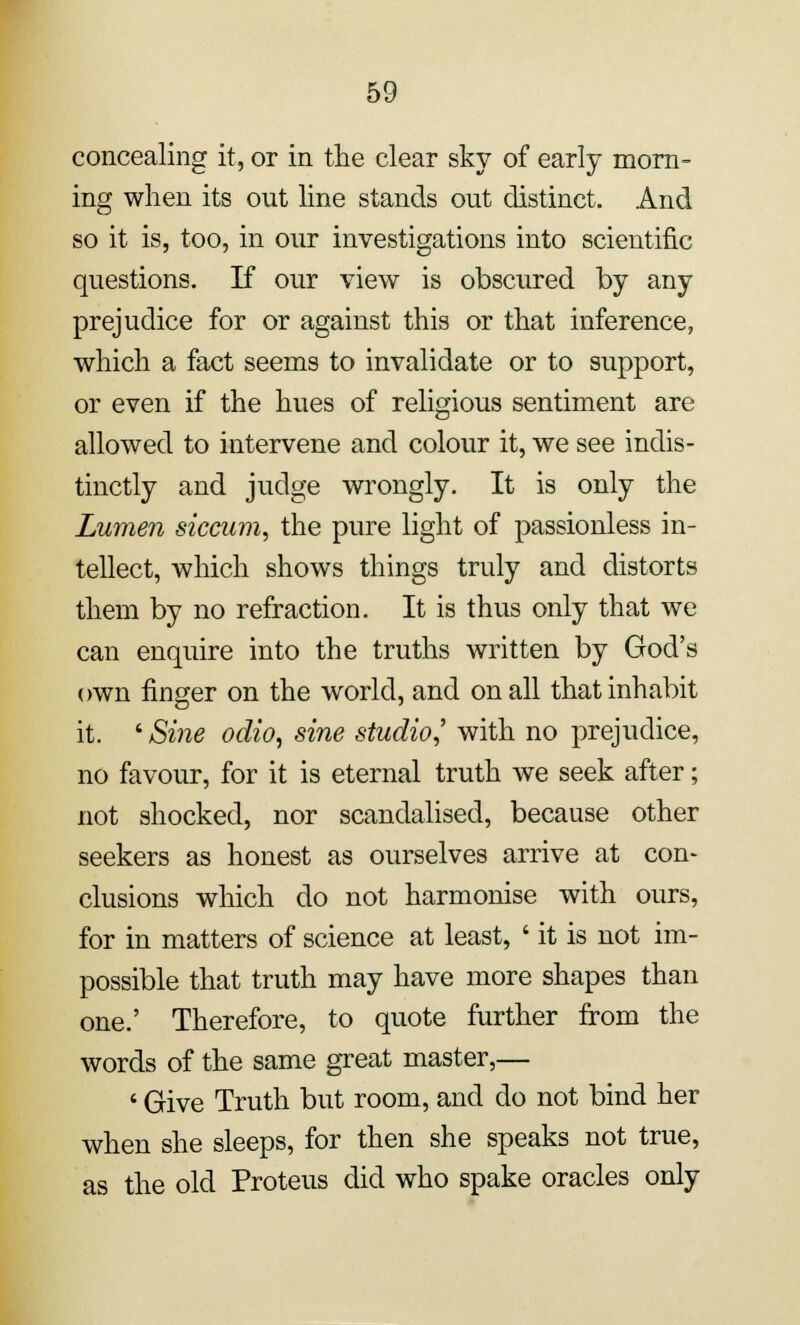 concealing it, or in the clear sky of early morn- ing when its out line stands out distinct. And so it is, too, in our investigations into scientific questions. If our view is obscured by any prejudice for or against this or that inference, which a fact seems to invalidate or to support, or even if the hues of religious sentiment are allowed to intervene and colour it, we see indis- tinctly and judge wrongly. It is only the Lumen siccum, the pure light of passionless in- tellect, which shows things truly and distorts them by no refraction. It is thus only that we can enquire into the truths written by God's own finger on the world, and on all that inhabit it. ' Sine odio, sine studio,' with no prejudice, no favour, for it is eternal truth we seek after; not shocked, nor scandalised, because other seekers as honest as ourselves arrive at con- clusions which do not harmonise with ours, for in matters of science at least, ' it is not im- possible that truth may have more shapes than one.' Therefore, to quote further from the words of the same great master,— ' Give Truth but room, and do not bind her when she sleeps, for then she speaks not true, as the old Proteus did who spake oracles only