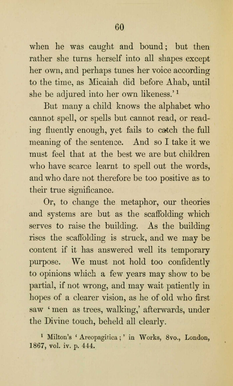 when he was caught and bound; but then rather she turns herself into all shapes except her own, and perhaps tunes her voice according to the time, as Micaiah did before Ahab, until she be adjured into her own likeness.'x But many a child knows the alphabet who cannot spell, or spells but cannot read, or read- ing fluently enough, yet fails to catch the full meaning of the sentence. And so I take it we must feel that at the best we are but children who have scarce learnt to spell out the words, and who dare not therefore be too positive as to their true significance. Or, to change the metaphor, our theories and systems are but as the scaffolding which serves to raise the building. As the building rises the scaffolding is struck, and we may be content if it has answered well its temporary purpose. We must not hold too confidently to opinions which a few years may show to be partial, if not wrong, and may wait patiently in hopes of a clearer vision, as he of old who first saw ' men as trees, walking,' afterwards, under the Divine touch, beheld all clearly. 1 Milton's ' Areopagirica;' in Works, 8vo., London, 1867, vol. iv. p. 444.