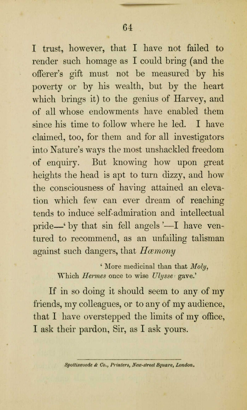 I trust, however, that I have not failed to render such homage as I could bring (and the offerer's gift must not be measured by his poverty or by his wealth, but by the heart which brings it) to the genius of Harvey, and of all whose endowments have enabled them since his time to follow where he led. I have claimed, too, for them and for all investigators into Nature's ways the most unshackled freedom of enquiry. But knowing how upon great heights the head is apt to turn dizzy, and how the consciousness of having attained an eleva- tion which few can ever dream of reaching tends to induce self-admiration and intellectual pride—' by that sin fell angels '—I have ven- tured to recommend, as an unfailing talisman against such dangers, that Hcemony ' More medicinal than that Moly, Which Hermes once to wise Uhjsse- gave.' If in so doing it should seem to any of my friends, my colleagues, or to any of my audience, that I have overstepped the limits of my office, I ask their pardon, Sir, as I ask yours. Spottisicoode <t Co., Printers, New-street Square, London.