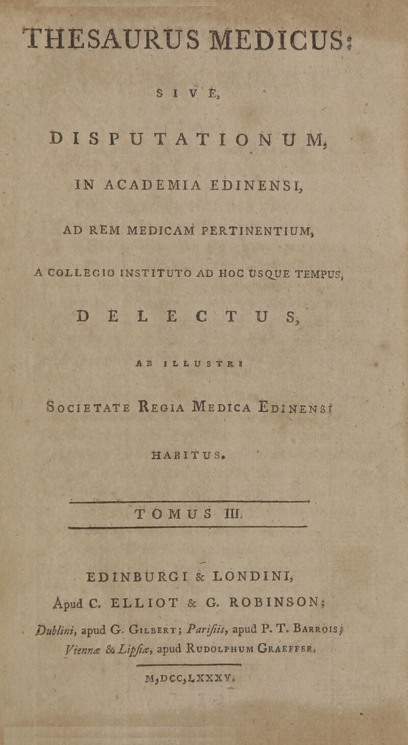 S I V Es DISPUTATIONUM* IN ACADEMIA EDINEN5I, AD REM MEDICAM PERTINENTIUM, A COLLEGIO INSTlTUTb AD HOC USQUE TEMPUSj DfcLECTUS, AB ILLUSTRI SoCIETATE REGIA MeDICA &D1NENS* HABITUS. T O M U S ith EDINBURGI & LONDINI, Apud C. ELLIOT & G. ROBINSON; Dublini, apud G. Gilbert; Pariftis, apud P. T. Barrois/ Vienna &Lipfia> apud Rudolphum Graeffer, MjDCCjLXXXV»