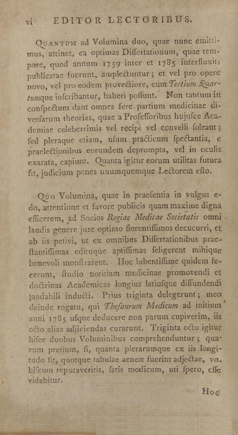 Quantum ad Volumina duo, quae nunc emitti- mus, attinet, ea optimas Differtationum, quae tem- pore, quod anrium 1759 inter et 1785 interfluxit> publicatae fuerunt, ampteauntur; et vel pro opere novo, vel pro eodem prove&iore, cum Tertium £>uar- /z/mque infcribantur, haberi poffunt. Non tantum iri confpe&um dant onrnes fere partium medicinae di- verfarum theorias, quae a Profefforibus hujufce Aca- demiae celeberrimis vel recipi vel convelli foleant 5 fed pleraque etiam, ufum practicum fpeclantia, e praele&ionibus eorundem deprompta, vel in oculis exarata, capiunt. CJuanta igitur eorum utilitas futura fit, judicium penes unumquemque Le&orern efto. Quo Voiumma, quae in praefentia in Vulgus e- do, attentione et favore publicis quam maxime digna efficerem, ad Socios Regiae Medicae Societatis omni laudis genere jure optimo florentiffimos decucurri, e£ ?>b iis petivi, ut ex omnibus Differtationibus prae- ftantiffimas edituqiie aptiffimas feligerent mihique benevoli monftrarent. Hqc lubentiffime quidem fe- cerunt, ftudio notitiam niedicinae promovendi et do&rinas Academicas longius latiufque diffundendi jaudabili indudi. Prius triginta delegerunt; meo ^ deinde rogatu, qui Thefaurum Medicum ad initiurri' anni 1785 ufque deducere non parum cupiverim, iis o&o alias adjiciendas curarunt. Triginta o&o igitur Iiifce duobus Voluminibus comprehenduntur ; qua- rum pretium, fi, quanta plerarumque ex iis Iongi- tudo fit, quotque tabulae aenese fuerint adje&ae, vo, bifcum reputaveritis, fatis modicum, uti fpero, effe videbitur. Hoc