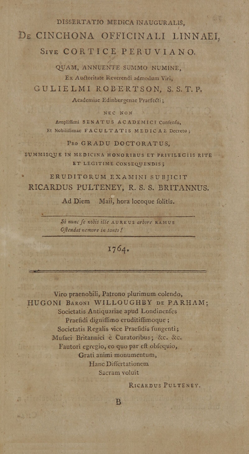 DISSERTATIO MEDICA INAUGURALIS, De cinchona officinali linnaei, Sive CORTICE PERUVIANO. QUAM, ANNUENTE SUMMO NUMINE, Ex Auftoritate Reverendi admodum Viri, GULIELMI ROBERTSON, S. S. T. P. Academiae Edinburgeuae Praefefti; NEC NON Ampliffimi SENATUS ACADEMIC! Confenfu, F.t Nobiliffimae FACULTATIS MEDICAE Decreto ; Pro gradu doctoratus, SUMMISQJJE IN MEDICINA HONORIBUS ET PRIVILEGIIS RITE ET LEGITIME CONSEQUENDIS ; eruditorum examini subjicit RICARDUS PULTENEY, R. S. S. BRITANNUS. Ad Diem Maii, hora locoque folitis. £: nunc fe nobis ille aureus arbore ramus Ojiendat nemore in tanto ! I764. Viro praenobili, Patrono plurimum colendo, HUGONI Baroni WILLOUGHBY de PARHAM; Societatis Antiquariae apud Londinenfes Praefidi digniffimo eruditiffimoque ; Societatis Regalis vice Praefidis fungenti; Mufaei Britannici e Curatoribus; &c. &c. Fautori egregio, eo quo par eft obfequio, Grati animi monumentum, Hanc DilTertationem Sacram voluit RlCARDUS PuLTENEY. B