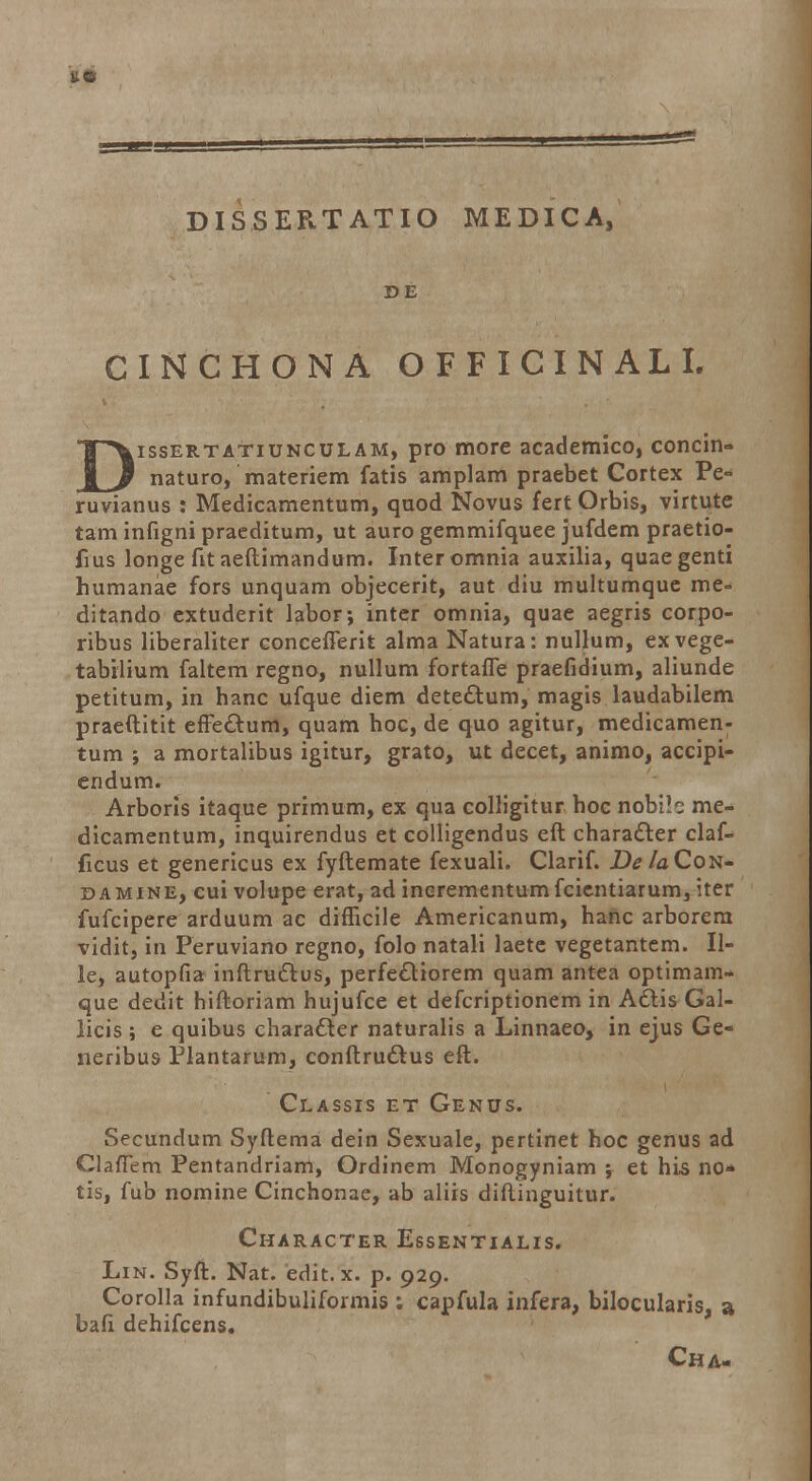 DISSERTATIO MEDICA, D E CINCHONA OFFICINALI. Dissertatiunculam, pro more academico, concin» naturo, materiem fatis amplam praebet Cortex Pe- ruvianus : Medicamentum, quod Novus fert Orbis, virtute tam infigni praeditum, ut auro gemmifquee jufdem praetio- fius longe fit aeftimandum. Interomnia auxilia, quaegenti humanae fors unquam objecerit, aut diu multumque me= ditando extuderit labor; inter omnia, quae aegris corpo- ribus liberaliter conceflerit alma Natura: nullum, exvege- tabilium faltem regno, nullum fortafle praefidium, aliunde petitum, in hanc ufque diem detectum, magis laudabilem praeftitit effedtum, quam hoc, de quo agitur, medicamen- tum ; a mortalibus igitur, grato, ut decet, animo, accipi- endum. Arboris itaque primum, ex qua colligitur hoc nobib me- dicamentum, inquirendus et colligendus eft charadler claf- ficus et genericus ex fyftemate fexuali. Clarif. DelaCon- damine, cui volupe erat, ad inerementumfcicntiarum, iter fufcipere arduum ac diflicile Americanum, hanc arborem vidit, in Peruviano regno, folo natali laete vegetantem. II- le, autopfia inftruclus, perfeeliorem quam antea optimam- que dedit hiftoriam hujufce et defcriptionem in Attis Gal- licis; e quibus characler naturalis a Linnaeo, in ejus Ge- neribus Plantarum, conftruclus eft. Classis et Genus. Secundum Syftema dein Sexuale, pertinet hoc genus ad Clafiem Pentandriam, Ordinem Monogyniam ; et his no* tis, fub nomine Cinchonae, ab aliis diftinguitur. Character Essentialis. Lin. Syft. Nat. edit.x. p. 929. Corolla infundibuliformis : capfula infera, bilocularis, a bafi dehifcens. Cha-