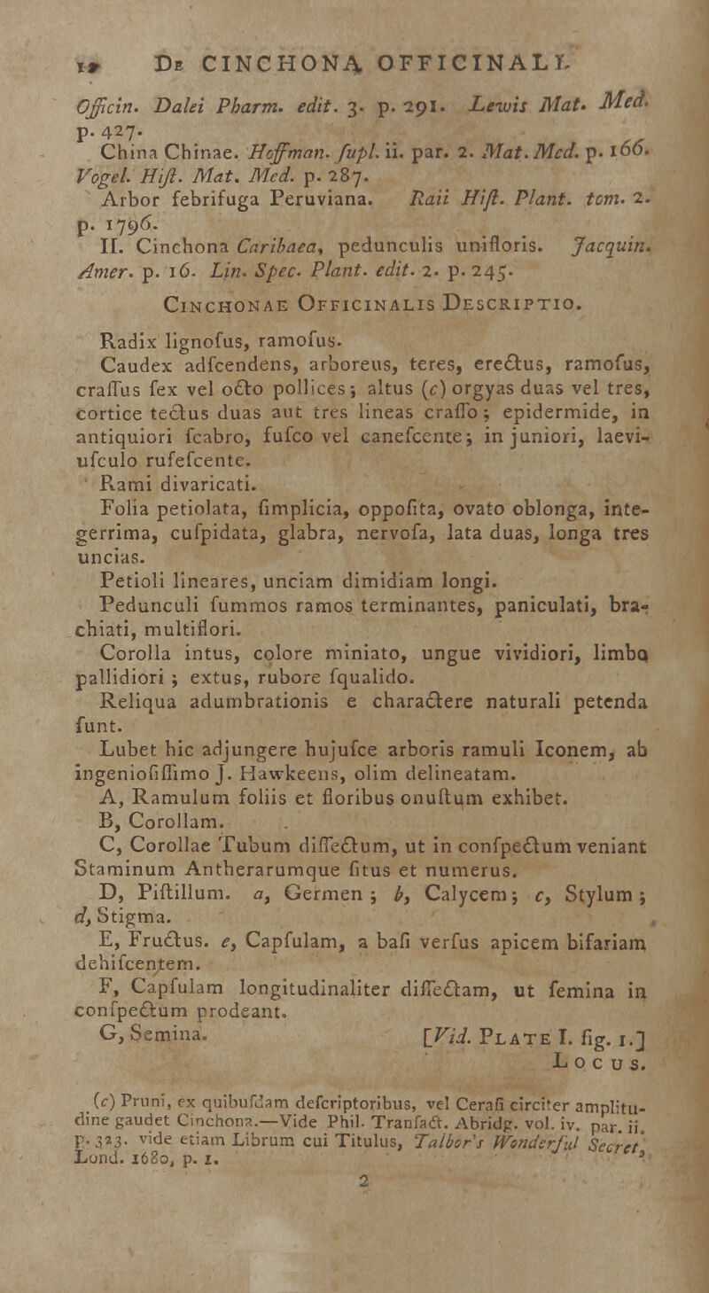 Officin. Dalei Pharm. edit. 3. p. 291. Leiuis Mat. Med. P-427- China Chinae. Hoffman. fupl. ii. par. 2. Mat.Mcd. p. 106. Vogel. Hiji. Mat. Med. p. 287. Arbor febrifuga Peruviana. Raii Hifi. Plant. tom. 2. p- n96- ■ - . . II. Cinchona Caribaea* pedunculis umfloris. Jacquin. Amer. p. 16. Lin. Spec Plant. edit. 2. p. 245. ClNCHONAE OFFICINALIS DESCRIPTIO. Radix lignofus, ramofus. Caudex adfcendens, arboreus, teres, eredtus, ramofus, craffus fex vel o£to pollices-, altus (c) orgyas duas vel tres, cortice teclus duas aut tres lineas craffo; epidermide, in antiquiori fcabro, fufco vel canefcente; injuniori, laevi- ufculo rufefcente. Rami divaricati. Folia petiolata, fimplicia, oppofita, ovato oblonga, inte- gerrima, cufpidata, glabra, nervofa, lata duas, longa tres uncias. Petioli lineares, unciam dimidiam longi. Pedunculi fummos ramos terminantes, paniculati, bra- chiati, multinori. Corolla intus, colore miniato, ungue vividiori, limbq pallidiori j extus, rubore fqualido. Reliqua adumbrationis e charactere naturali petenda funt. Lubet bic adjungere hujufce arboris ramuli Iconem, ab ingeniofiffimo J. Hawkeens, olim delineatam. A, Ramulum foliis et floribus onuftum exhibet. B, Corollam. C, Corollae Tubum diffectum, ut in confpeclum veniant Staminum Antherarumque fitus et numerus. D, Piftillum. a, Germen ; b> Calycem; cy Stylum ; d, Stigma. E, Fru&us. e, Capfulam, a bafi verfus apicem bifariam dehifcentern. F, Capfulam longitudinaliter diffeclam, ut femina in confpe&um prodeant. G, Semina. {Vid. Plate I. fig. 1.] L o c u s. (c) Pruni, ex quibufdam defcriptoribus, vel Cerafi circiter amplitu- dine gaudet Cinchona.—Vide Phil. Tranfadt. Abridg. vol. iv. pkV ii p. 323. vide etiamLibrum cui Titulus, Talbors Wondsrful Secret' Lond. 1680, p. 1.