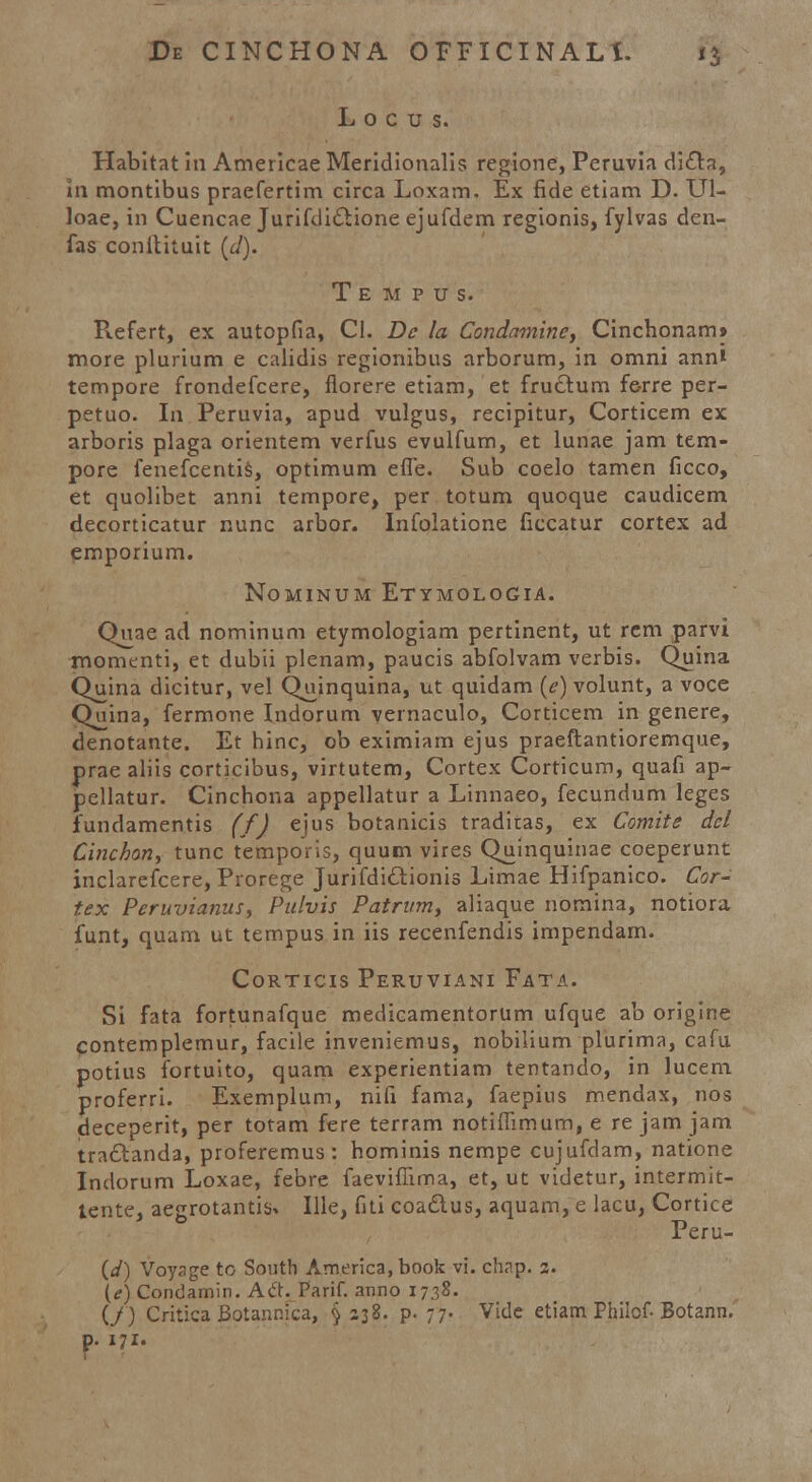 L 0 c u s. Habitat in Americae Meridionalis regione, Peruvia dicta, in montibus praefertim circa Loxam. Ex fide etiam D. Ul- loae, in Cuencae Jurifdiclione ejufdem regionis, fylvas den- fas conltituit (d). T e m p u s. Refert, ex autopfia, Cl. Dc la Condamine, Cinchonam» more plurium e calidis regionibus arborum, in omni anni tempore frondefcere, florere etiam, et fructum ferre per- petuo. In Peruvia, apud vulgus, recipitur, Corticem ex arboris plaga orientem verfus evulfum, et lunae jam tem- pore fenefcentis, optimum effe. Sub coelo tamen ficco, et quolibet anni tempore, per totum quoque caudicem decorticatur nunc arbor. Infolatione ficcatur cortex ad emporium. NOMINUM ETYMOLOGIA. Quae ad nominum etymologiam pertinent, ut rcm parvi momenti, et dubii plenam, paucis abfolvam verbis. Quina Quina dicitur, vel Quinquina, ut quidam (c) volunt, a voce Quina, fermone Indorum vernaculo, Corticem in genere, denotante. Et hinc, ob eximiam ejus praeftantioremque, prae aliis corticibus, virtutem, Cortex Corticum, quafi ap- pellatur. Cinchona appellatur a Linnaeo, fecundum leges fundamentis (f) ejus botanicis traditas, ex Comite dcl Cinchon, tunc temporis, quum vires Quinquinae coeperunt inclarefcere, Prorege Jurifdi£tionis Limae Hifpanico. Cor- t.ex Peruvianus, Pulvis Patrum, aliaque nomina, notiora funt, quam ut tempus in iis recenfendis impendam. Corticis Peruviani Fata. Si fata fortunafque medicamentorum ufque ab origine contemplemur, facile inveniemus, nobilium plurima, cafu potius fortuito, quam experientiam tentando, in lucem proferri. Exemplum, nift fama, faepius mendax, nos deceperit, per totam fere terram notiffimum, e re jam jam tra£tanda, proferemus : hominis nempe cujufdam, natione Indorum Loxae, febre faevifiima, et, ut videtur, intermit- tente, aegrotantis^ Ille, fiti coadus, aquam, e lacu, Cortice Peru- (</) Voyage to South America, book vi. chap. 2. (e) Condamin. Ai\. Parif. anno 1738. (/) Critica Botannica, § 238. p. 77. Vide etiam Philof- Botann. p. 171.