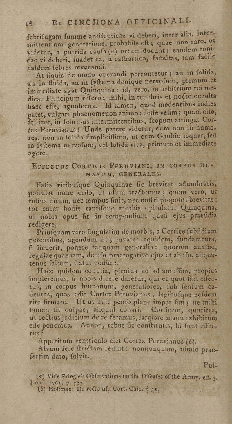 febrifugam fumme antifeptic.ie vi deberi, inter alia, mter- jnittentium generatione, probabile eft \ quae rioh raro, uj •videtur, a putrida caufa (a) ortum ducunt : eandem tom- cae vi deberi, fuadet ea, a cathartico, faCultas, tam facile eafdem febres revocandi. At fiquis de modo operandi percontetur ; an m folida, an in fluida, an in fyftema denique nervofum, primum et jmmediate agat Quinquina : id, vero, in arbitrium rei me- dicae Principum refero ; mihi, in tenebris et node occulta haec effe, agnofcens. Id tamen, quod medentibus mdies patet, vulgare phaenomenon animo adeffe velim ; quam cito, fcilicet, in febribus intermittentibus, fcopum attingat Cor- tex Peruvianus ! Unde patcre videtur, eum non in humo- res, non in folida fimpliciffima, ut cum Gaubio loquar, fed in fyftema nervofum, vel folida viva, primum et immediate agere. Effectus Corticis Peruviani, in corpus hu- manum, generales. Fatis viribufque Quinquinae fic breviter adumbratis, poftulat nunc ordo, ut ufum traclemus ; quem vero, ut fufius dicam, nec tempus fmit, nec noftri propofiti brevitas: tot enim hodie tantifque morbis opitulatur Quinquina, ut nobis opus fit in compendium quafi ejus praefidia redigere. Priufquam vero fingulatim de morbis, a Cortice fubfidium petentibus, agendum fit ; juvaret equidem, fundamenta, fi licuerit, ponere tanquam generalia: quorum auxilic, regulae quaedam, de ufu praerogativo ejus et abufu, aliqua- tenus faltem, ftatui poffunt. Haec quidem confilia, plenius ac ad amuffim, propius impleremus, fi nobis dicere daretur, qui ec quot fint effec- tus, in corpus humanum, generaiiores, fub fenfum ca- dentes, quos edit Cortex Peruvianus ; legibufque eofdem rite firmare. Ut ut huic penfo plane impar fim ; ne mihi tamen fit culpae, aliquid conari. Corticem, quocirca, ut rectius judicium de re feramus, Jargiore manu exhibitum effe pOnemus. Annon, rebus fic conftitutis, hi funt effec- tus ? Appetitum vcntriculo ciet Cortex Peruvianus (b). Alvum fere ftriclam reddit: ncnnunquam, nimio prae- fertim dato, folvit. Pul- {«) Vide Pringle's Obfervations on the Difeafes of the Army, ed. 3. JLond. 1761, p. 337. (h) Hoffman. De refto ufu Cort. Chin. § 3?,