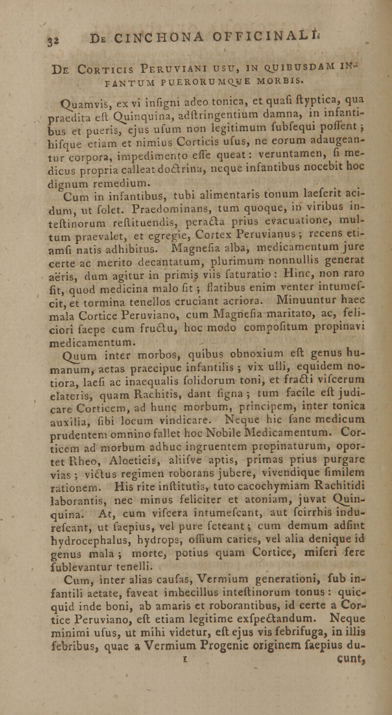 DE CORTICIS PeRUVIANI USU, 1N QUIBUSDAM IN FANTUM PUERORUMQJIE MORBIS. Ouamvis, ex vi infigni adeo tonica, et quafi ftyptica, qua praedita eft Quinquina, adftringentium damna, in mfanti- bus et pueris, ejus ufum non legitimum fubfequi poffent; hifque etiam et nimius Corticis ufus, ne eorum adaugean- tur corpora, impedimento effe queat: veruntamen, fi me- dicus propria calleat do&rina, neque infantibus nocebit hoc dignum remedium. , Cum in infantibus, tubi alimentaris tonum laeferit aci- dum, ut folet. Praedominans, tum quoque, iri viribus in- teftinorum reftituendis, pera&a prius evacuutione, mul- tum praevaiet, et egregie, Cortex Peruvianus •, recens eti- amfi natis adhibitus. Magnefia alba, medicamentum jure certe ac merito decantatum, plurimum nonnullis generat aeris, dum agitur in primis viis faturatio : Hinc, non raro fit, quod medicina malo fit ; fiatibus enim venter intumef- cit, et tormina tenellos cruciant acriora. Minuuntur haec mala Cortice Peruviano, cum Magriefia maritato, ac, feli- ciori faepe cum frudu, hoc modo compofitum propinavi medicamentum. Quum inter morbos, quibus obnoxium eft genus hu- manum, aetas praecipue infantilis ; vix ulli, equidem no- tiora, laefi ac inaequalis folidorum toni, et fratti vifcerum elateris, quam Rachitis, dant figna ; tum facile eft judi- care Corticem, ad hunc morbum, principem, inter tonica auxilia, fibi locum vindicare. Neque hic fane medicum prudentem omnino fallet hoc Nobile Medicamentum. Cor- ticem ad morbum adhuc ingruentem propinaturum, opor- tet Rheo, Aloeticis, aliifve aptis, primas prius purgare vias ; viQus regimen roborans jubere, vivendique fimilem rationem. His rite inftitutis, tuto cacochymiam Rachitidi laborantis, nec minus feliciter et atoniam, juvat Quin- quina. At, cum vifcera intumefcant, aut fcirrhis indu- refcant, ut faepius, vel pure fcteant \ cum demum adfint hydrocephalus, hydrops, offium caries, vel alia denique id genus mala ; morte, potius quam Cortice, miferi fere fublevantur tenelli. Cum, inter alias caufas, Vermium generationi, fub in- fantili aetate, faveat imhecillus inteftinorum tonus : quic- quid inde boni, ab amaris et roborantibus, id certe a Cor- tice Peruviano, eft etiam legitime exfpe&andum. Neque minimi ufus, ut mihi videtur, eft ejus vis febrifuga, in illis febribus, quae a Vermium Progenic originem faepius du- i cunt,