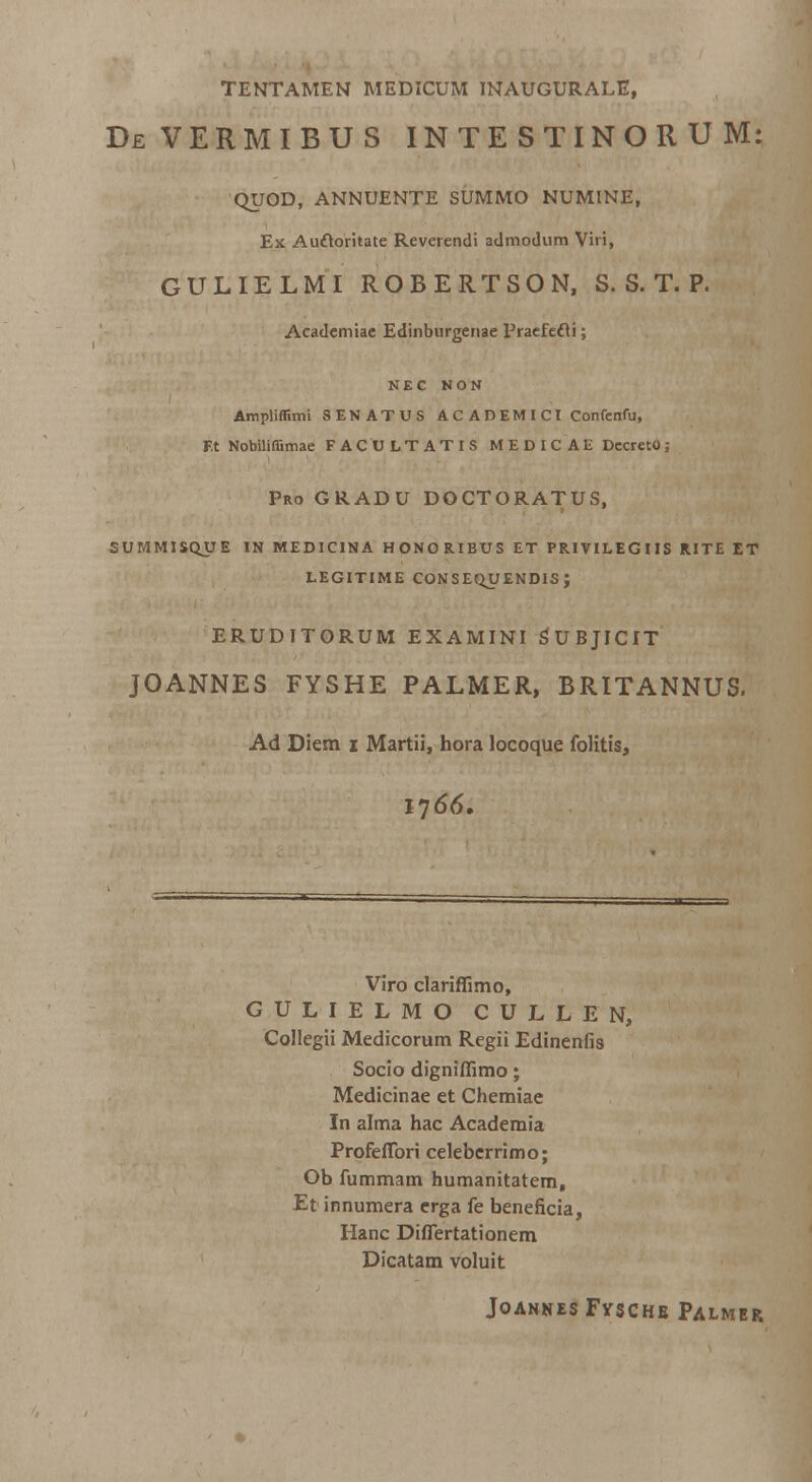 TENTAMEN MEDICUM INAUGURALE, DeVERMIBUS INTESTINORUM: QUOD, ANNUENTE SUMMO NUMINE, Ex Au&oritate Reverendi admodum Viri, GULIELMI ROBERTSON, S. S. T. P. Academiae Edinburgenae Praefecli; NEC NON Ampliflimi SENATUS ACADEMICI Confenfu, Et Nobiliffimae FACULTATIS MEDICAU Decreto; Pro gradu doctoratus, SUMMISQUE IN MEDICINA HONORIBUS ET PRIVILEGIIS RITE ET LEGITIME CONSEQUENDIS ; ERUDITORUM examini subjicit JOANNES FYSHE PALMER, BRITANNUS. Ad Diem i Martii, hora locoque folitis, Viro clariffimo, GULIELMO CULLEN, Collegii Medicorum Regii Edinenfis Socio digniffimo; Medicinae et Chemiae In alma hac Academia Profeflbri celeberrimo; Ob fummam humanitatern, Et innumera erga fe beneficia, Hanc DhTertationem Dicatam voluit JoannesFysche Palmer