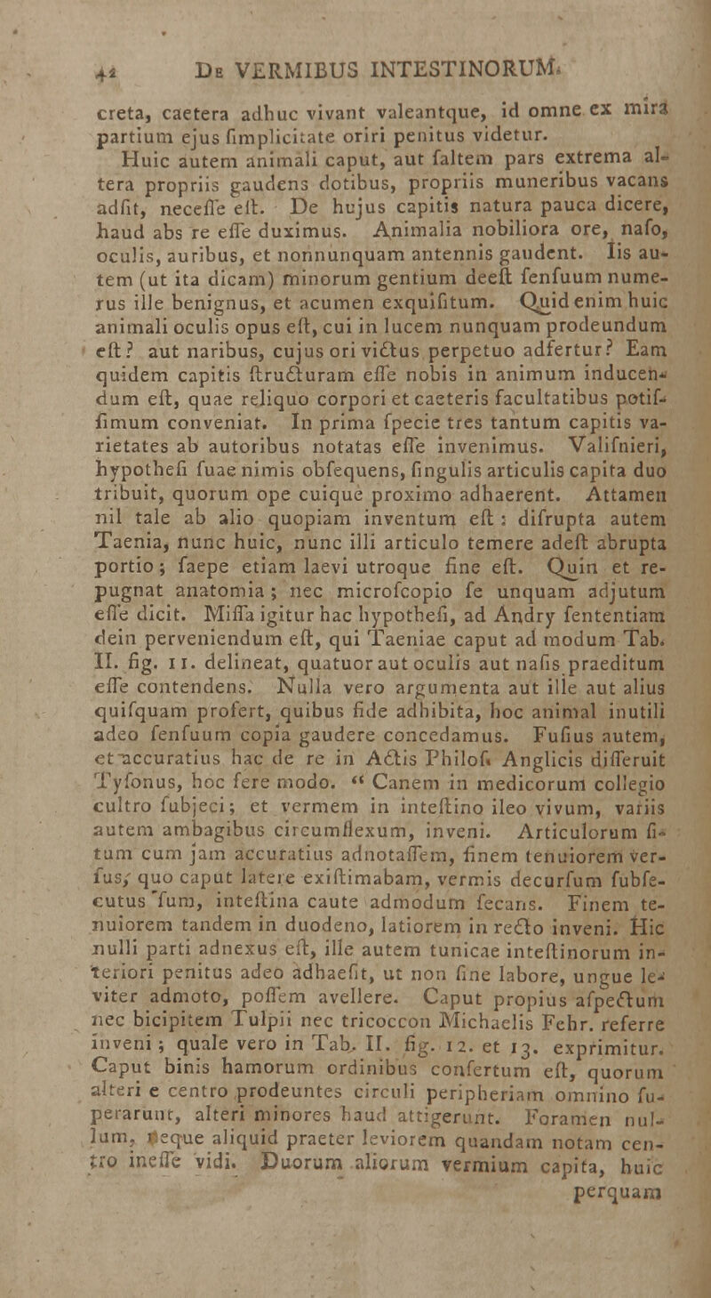 creta, caetera adhuc vivant valeantque, id omne ex mira partium ejus fimpliciiate oriri penitus videtur. Huic autem animali caput, aut faltem pars extrema al- tera propriis gaudcns dotibus, propriis muneribus vacans adfit, necefie eit. De hujus capitis natura pauca dicere, haud abs re effe duximus. Animalia nobiliora ore, nafo, oculis, auribus, et nonnunquam antennis gaudent. Iis au- tem (ut ita dicam) minorum gentium deefl: fenfuum nume- rus ille benignus, et acumen exquifitum. Qiiid enim huic animali oculis opus eft, cui in lucem nunquam prodeundum cft? aut naribus, cujus ori vidtus perpetuo adfertur? Eam quidem capitis ftru6turam effe nobis in animum inducen* dum eft, quae reliquo corpori et caeteris facultatibus potif- fimum conveniat. In prima fpecie tres tantum capitis va- rietates ab autoribus notatas effe invenimus. Valifnieri, hypothefi fuae nimis obfequens, fingulis articulis capita duo tribuit, quorum ope cuique proximo adhaerent. Attamen nil tale ab alio quopiam inventum eft: difrupta autem Taenia, nunc huic, nunc illi articulo temere adeft abrupta portio ; faepe etiam laevi utroque fine eft. Quin et re- pugnat anatomia ; nec microfcopio fe unquam adjutum effe dicit. Miffa igitur hac hypothefi, ad Andry fententiam dein perveniendum eft, qui Taeniae caput ad modum Tab. II. fig. ii. delineat, quatuor aut oculis aut nafis praeditum effe contendens. Nulla vero argumenta aut ille aut alius quifquam profert, quibus flde adhibita, hoc animal inutili adeo fenfuum copia gaudere concedamus. Fufius autem, et-accuratius harc de re iri A6tis Philof» Anglicis differuit Tyfonus, hoc fere modo.  Canem in medicorum collegio cultro fubjeci; et vermem in inteftino ileo vivum, variis autem ambagibus circumflexum, inveni. Articulorum fi- tum cum jam accuratius adnotaffem, finem tenuiorem ver- fus/ quo caput latere exiftimabam, vermis decurfum fubfe- cutusTura, inteftina caute admodum fecans. Finem te- nuiorem tandem in duodeno, latiorem in redo inveni. Hic nulli parti adnexus eft, ille autem tunicae inteftinorum in- teriori penitus adeo adhaefit, ut non fine labore, ungue le^ viter admoto, poflem avellere. Caput propius afpecftum nec bicipitem Tulpii nec tricoccon Michaelis Fehr. referre iuveni ; quale vero in Tab. II. fig. 12. et 13. exprimitur. Caput binis hamorum ordinibus confertum eft, quorum alteri e centro prodeuntes circuli peripheriam omnino fu^ perarunt, alteri minores haud attigerunt. Foramen nul- lum, ^eque aliquid praeter leviorem quandam notam cen- fro ineffe vidi. Duorum aliorum vermium capifa, huic perquara