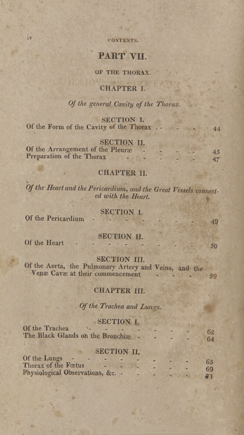 PART VII. OP THE THORAX. CHAPTER I. Of the general Cavity of the Tliorax. SECTION I. Of the Form of the Cavity of the Thorax • - 44 SECTION II. Of the Arrangement of the Pleura - 45 Preparation of the Thorax 47- CHAPTER II. Of the Heart and the Pericardium, and the Great Vessels connect- ed with the Heart. SECTION I. Of the Pericardium • 4g Of the Heart SECTION II. -  - - - - 50 SECTION III. Of the Aorta, the Pulmonary Artery and Veins, and the Venae Cavae at their commencement ... $g CHAPTER III. Of the Trachea and Lungs. SECTION L Of the Trachea 62 The Black Glands on the Bronchiaa ■ ^ SECTION II. Of the Lungs fi_ Thorax of the Foetus go Physiological Observations, &c. - - . .