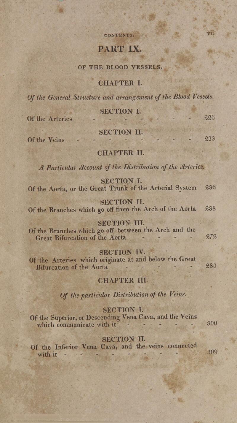 PART IX. OF THE BLOOD VESSELS. CHAPTER I. Of the General Structure and arrangement of the Blood Vessels. SECTION I. Of the Arteries - - 226 SECTION II. Of the Veins - 233 CHAPTER II. A Particular Account of the Distribution of the Arteries. SECTION I. Of the Aorta, or the Great Trunk of the Arterial System 236 SECTION II. Of the Branches which go off from the Arch of the Aorta 238 SECTION III. Of the Branches which go off between the Arch and the Great Bifurcation of the Aorta - 272 SECTION IV. Of the Arteries which originate at and below the Great Bifurcation of the Aorta 283 CHAPTER III. Of the particular Distribution of the Veins. SECTION I. Of the Superior, or Descending Vena Cava, and the Veins which communicate with it - - ■ - - 300 SECTION II. Of the Inferior Vena Cava, and the veins connected with it 309