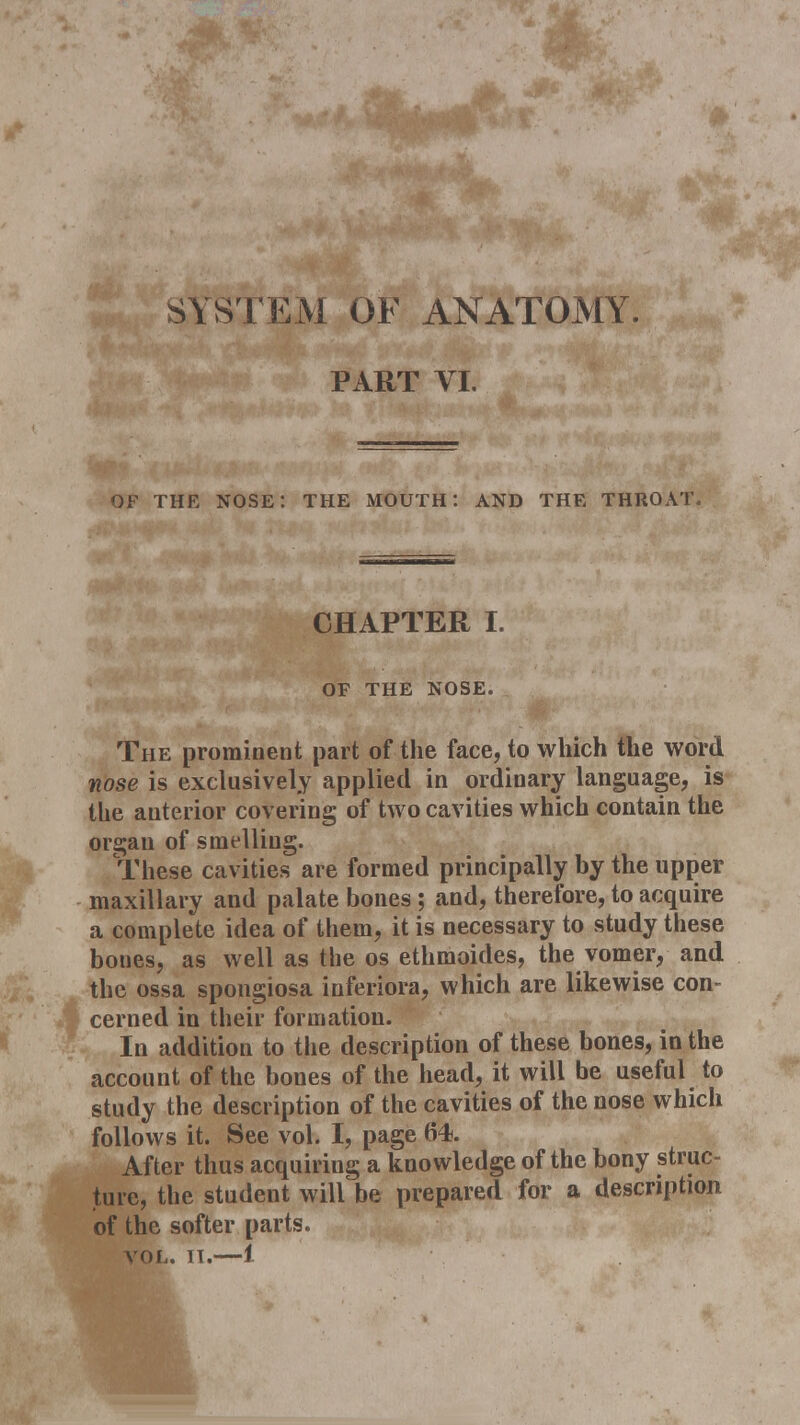 SYSTEM OF ANATOMY. PART VI. OF THE NOSE: THE MOUTH: AND THE THROAT, CHAPTER I. OF THE NOSE. The prominent part of the face, to which the word nose is exclusively applied in ordinary language, is the anterior covering of two cavities which contain the organ of smelling. These cavities are formed principally by the upper maxillary and palate bones ; and, therefore, to acquire a complete idea of them, it is necessary to study these bones, as well as the os ethmoides, the vomer, and the ossa spongiosa inferiora, which are likewise con- cerned in their formation. In addition to the description of these bones, in the account of the bones of the head, it will be useful to study the description of the cavities of the nose which follows it. See vol. I, page 64. After thus acquiring a knowledge of the bony struc- ture, the student will be prepared for a description of the softer parts. vol. it.—1