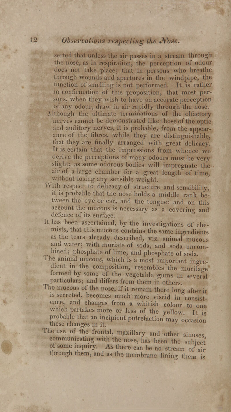 Observations respecting the Nose. serted that unless the air passes in a stream through the nose, as in respiration, the perception of odour does not take place; that in persons who breathe through wounds and apertures in the windpipe, the function of smelling is not performed. It is rather in confirmation of this proposition, that most per- sons, when they wish to have an accurate perception of any odour, draw in air rapidly through the nose. Although the ultimate terminations of the olfactory nerves cannot be demonstrated like those of the optic and auditory nerves, it is probable, from the appear- ance of the fibres, while they are distinguishable, that they are finally arranged with great delicacy. It is certain that the impressions from whence we derive the perceptions of many odours must be very slight; as some odorous bodies will impregnate the air of a large chamber for a great length of time, without losing any sensible weight. With respect to delicacy of structure and sensibility, it is probable that the nose holds a middle rank be- tween the eye or ear, and the tongue: and on this account the mucous is necessary as a covering and defence of its surface. It has been ascertained, by the investigations of che- mists, that this mucous contains the same ingredients as the tears already described, viz. animal mucous and water; with muriate of soda, and soda uncom- bined; phosphate of lime, and phosphate of soda. I he animal mucous, which is a most important ingre- dient in the composition, resembles the mucifage formed by some of the vegetable gums in several particulars; and differs from them in others. The mucous of the nose, if it remain there long after it is secreted, becomes much more viscid in consist- ence, and changes from a whitish colour to one which partakes more or less of the yellow It is probable that an incipient putrefaction may occasion these changes in it. The use of the frontal, maxillary and other sinuses communicating with the nose, has been the subject of some inquiry. As there can be no stream of air through them, and as the membrane lining them is