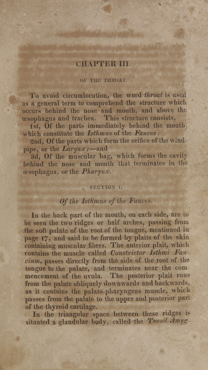 CHAPTER III OF THE THROAT. To avoid circumlocution, the word throat is used as a general term to comprehend the structure which occurs behind the nose and mouth, and above the oesophagus and trachea. This structure consists, 1st, Of the parts immediately behind the mouth, which constitute the Isthmus of the Fauces : 2nd, Of the parts which form the orifice of the wind - pipe, or the Larynx;—and 3d, Of the muscular bag, which forms the cavity behind the nose and mouth that terminates in the, oesophagus, or the Pharynx. SECTION r. Of the Isthmus of the Fattces. In the back part of the mouth, on each side, are to be seen the two ridges or half arches, passing from the soft palate of the root of the tongue, mentioned in page 17, and said to be formed by plaits of the skin containing muscular fibres. The anterior plait, which contains the muscle called Constrictor Isthmi Fan eium, passes directly from the side of the root of the tongue to the palate, and terminates near the com- mencement of the uvula. The posterior plait runs from the palate obliquely downwards and backwards, as it contains the palato-pharyngeus muscle, which passes from the palate to the upper and posterior pan of the thyroid cartilage. In the triangular space between these ridges is situated a glandular body, called the Tonsil Amy