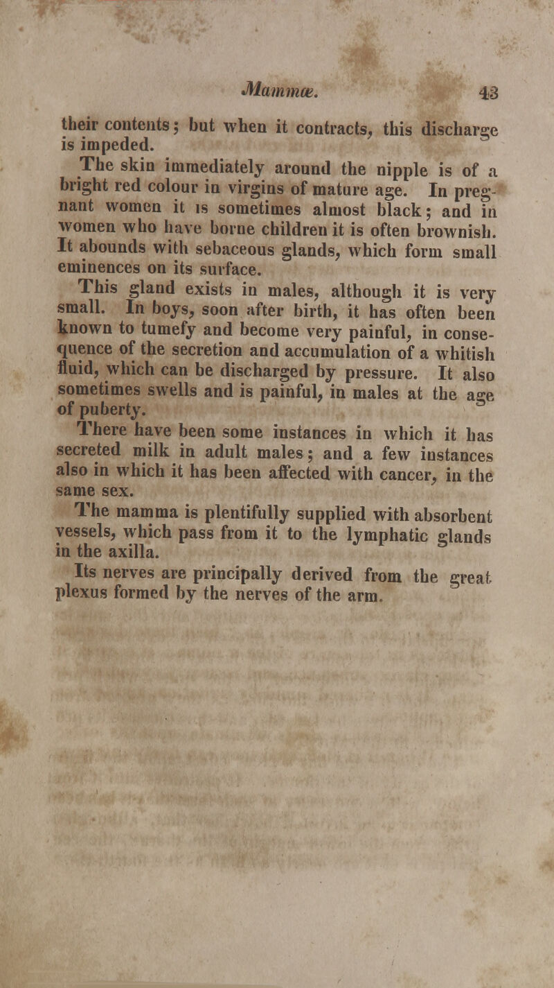 Mammon. their contents; but when it contracts, this discharge is impeded. The skin immediately around the nipple is of a bright red colour in virgins of mature age. In preg- nant women it is sometimes almost black; and in women who have borne children it is often brownish. It abounds with sebaceous glands, which form small eminences on its surface. This gland exists in males, although it is very small. In boys, soon after birth, it has often been known to tumefy and become very painful, in conse- quence of the secretion and accumulation of a whitish fluid, which can be discharged by pressure. It also sometimes swells and is painful, in males at the age of puberty. There have been some instances in which it has secreted milk in adult males; and a few instances also in which it has been affected with cancer, in the same sex. The mamma is plentifully supplied with absorbent vessels, which pass from it to the lymphatic glands in the axilla. Its nerves are principally derived from the great- plexus formed by the nerves of the arm.