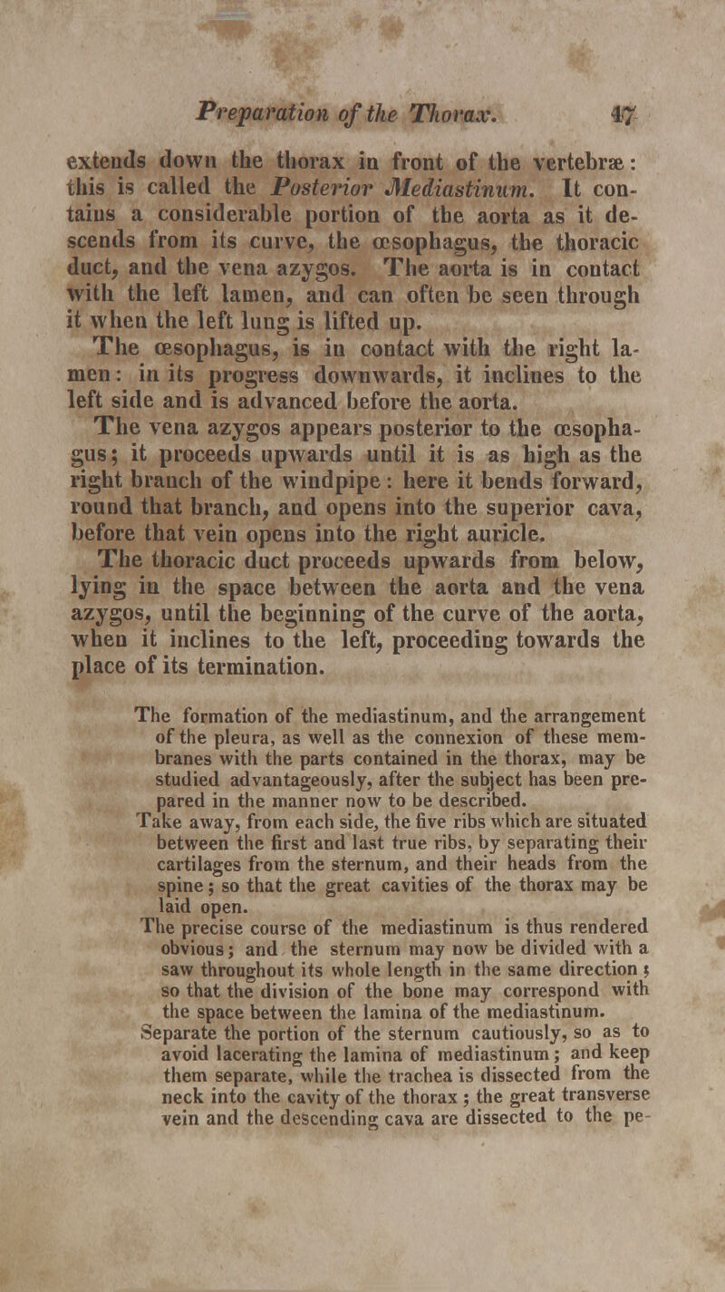 extends down the thorax in front of the vertebrae: this is called the Posterior Mediastinum. It con- tains a considerable portion of the aorta as it de- scends from its curve, the oesophagus, the thoracic duct, and the vena azygos. The aorta is in contact with the left lainen, and can often be seen through it when the left lung is lifted up. The oesophagus, is in contact with the right la- men : in its progress downwards, it inclines to the left side and is advanced before the aorta. The vena azygos appears posterior to the oesopha- gus ; it proceeds upwards until it is as high as the right branch of the windpipe : here it bends forward, round that branch, and opens into the superior cava, before that vein opens into the right auricle. The thoracic duct proceeds upwards from below, lying in the space between the aorta and the vena azygos, until the beginning of the curve of the aorta, when it inclines to the left, proceeding towards the place of its termination. The formation of the mediastinum, and the arrangement of the pleura, as well as the connexion of these mem- branes with the parts contained in the thorax, may be studied advantageously, after the subject has been pre- pared in the manner now to be described. Take away, from each side, the five ribs which are situated between the first and last true ribs, by separating their cartilages from the sternum, and their heads from the spine; so that the great cavities of the thorax may be laid open. The precise course of the mediastinum is thus rendered obvious; and the sternum may now be divided with a saw throughout its whole length in the same direction \ so that the division of the bone may correspond with the space between the lamina of the mediastinum. Separate the portion of the sternum cautiously, so as to avoid lacerating the lamina of mediastinum; and keep them separate, while the trachea is dissected from the neck into the cavity of the thorax ; the great transverse vein and the descending cava are dissected to the pe