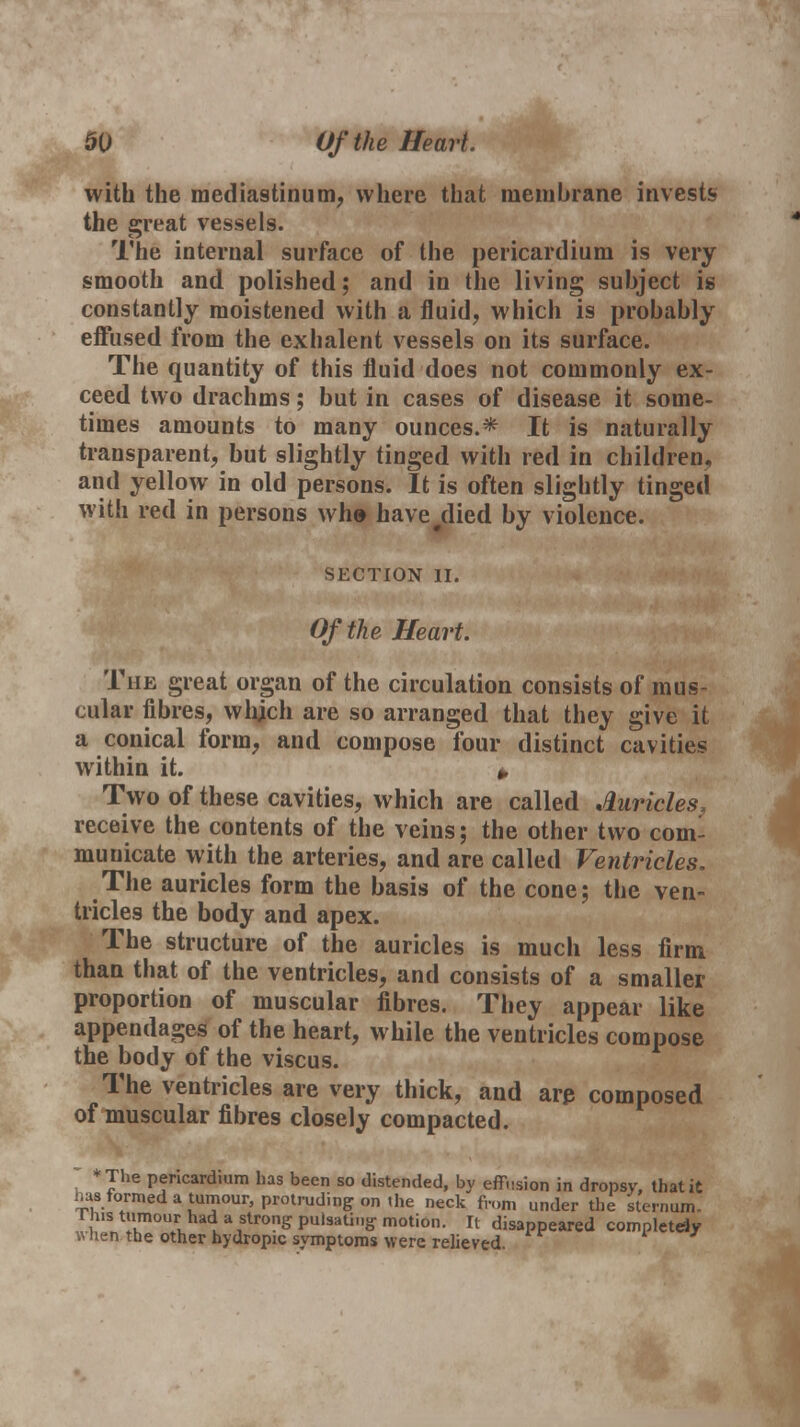 with the mediastinum, where that membrane invests the great vessels. The internal surface of the pericardium is very smooth and polished; and in the living subject is constantly moistened with a fluid, which is probably effused from the exhalent vessels on its surface. The quantity of this fluid does not commonly ex- ceed two drachms; but in cases of disease it some- times amounts to many ounces.* It is naturally transparent, but slightly tinged with red in children, and yellow in old persons. It is often slightly tinged with red in persons wh» have died by violence. SECTION II. Of the Heart. The great organ of the circulation consists of mus- cular fibres, which are so arranged that they give it a conical form, and compose four distinct cavities within it. * Two of these cavities, which are called Auricles, receive the contents of the veins; the other two com- municate with the arteries, and are called Ventricles. The auricles form the basis of the cone; the ven- tricles the body and apex. The structure of the auricles is much less firm than that of the ventricles, and consists of a smaller proportion of muscular fibres. They appear like appendages of the heart, while the ventricles compose the body of the viscus. The ventricles are very thick, and are composed of muscular fibres closely compacted. * *The pericardium has been so distended, by effusion in dropsy, that it has formed a tumour, protruding on the neck from under the sternum. us t>n°ur had a strong pulsating motion. It disappeared completely wnen the other hydropic symptoms were relieved.