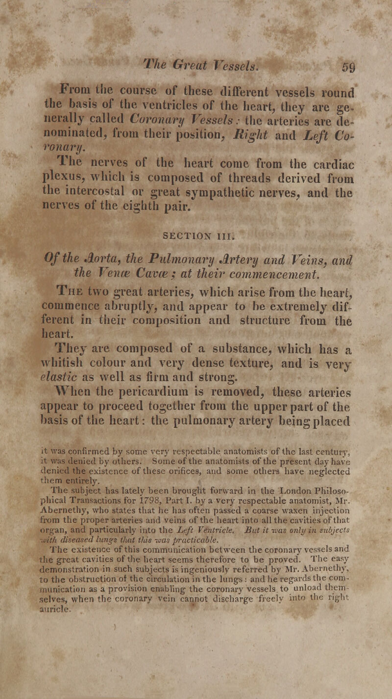 The Great Vessels. From the course of these different vessels round the basis of the ventricles of the heart, they are ge- nerally called Coronary Vessels: the arteries are de- nominated, from their position, Right and Left Co- ronary. The nerves of the heart come from the cardiac plexus, which is composed of threads derived from the intercostal or great sympathetic nerves, and the nerves of the eighth pair. SECTION III. Of the Aorta, the Pulmonary Artery and Veins, and the Vence Cavce ; at their commencement. The two great arteries, which arise from the heart, commence abruptly, and appear to be extremely dif- ferent in their composition and structure from the heart. They are composed of a substance, which has a whitish colour and very dense texture, and is very elastic as well as firm and strong. When the pericardium is removed, these arteries appear to proceed together from the upper part of the basis of the heart: the pulmonary artery being placed it was confirmed by some very respectable anatomists of the last century, it was denied by others. Some of the anatomists of the present clay have denied the existence of these orifices, and some others have neglected •hem entirely. The subject has lately been brought forw ard in the London Philoso- phical Transactions for 1798, Part I. by a very respectable anatomist, Mr. Abernethy, who states that he has often passed a coarse waxen injection from the proper arteries and veins of the heart into all the cavities of that organ, and particularly into the Left Ventricle. But it was only in subjects ■ivith diseased lungs that this tuas practicable. The existence of this communication between the coronary vessels and the great cavities of the heart seems therefore to be proved. The easy demonstration in such subjects is ingeniously referred by Mr. Abernethy, to the obstruction of the circulation in the lungs: and he regards the com- munication as a provision enabling the coronary vessels, to unload them selves, when the coronary vein cannot discharge freely into the right auricle.