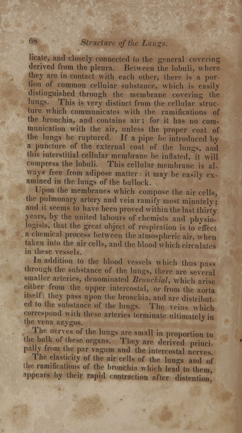 licate, and closely connected to the general covering derived from the pleura. Between the lobuli, where they are in contact with each other, there is a por- tion of common cellular substance, which is easily distinguished through the membrane covering the lungs. This is very distinct from the cellular struc- ture which communicates with the ramifications of the bronchia, and contains air; for it has no com- munication with the air, unless the proper coat of the lungs be ruptured. If a pipe be introduced by a puncture of the external coat of the lungs, and this interstitial cellular membrane be inflated, it will compress the lobuli. This cellular membrane is al- ways free from adipose matter: it may be easily ex- amined in the lungs of the bullock. Upon the membranes which compose the air cells, the pulmonary artery and vein ramify most minutely; and it seems to have been proved within the last thirty years, by the united labours of chemists and physio- logists, that the great object of respiration is to effect a chemical process between the atmospheric air, when taken into the air cells, and the blood which circulates in ihesc vessels. In addition to the blood vessels which thus pass through the substance of the lungs, there are several smaller arteries, denominated Bronchial, which arise either from the upper intercostal, or from the aorta itself: they pass upon the bronchia, and are distribut- ed to the substance of the lungs. The veins which correspond with these arteries terminate ultimately in the vena azygos. The nerv es of the lungs are small in proportion to the bulk of these organs. They are derived princi- pally from the par vagum and the intercostal nerves The elasticity of the air cells of the lungs and of the ramifications of the bronchia which lead to them, appears by their rapid contraction after distention,