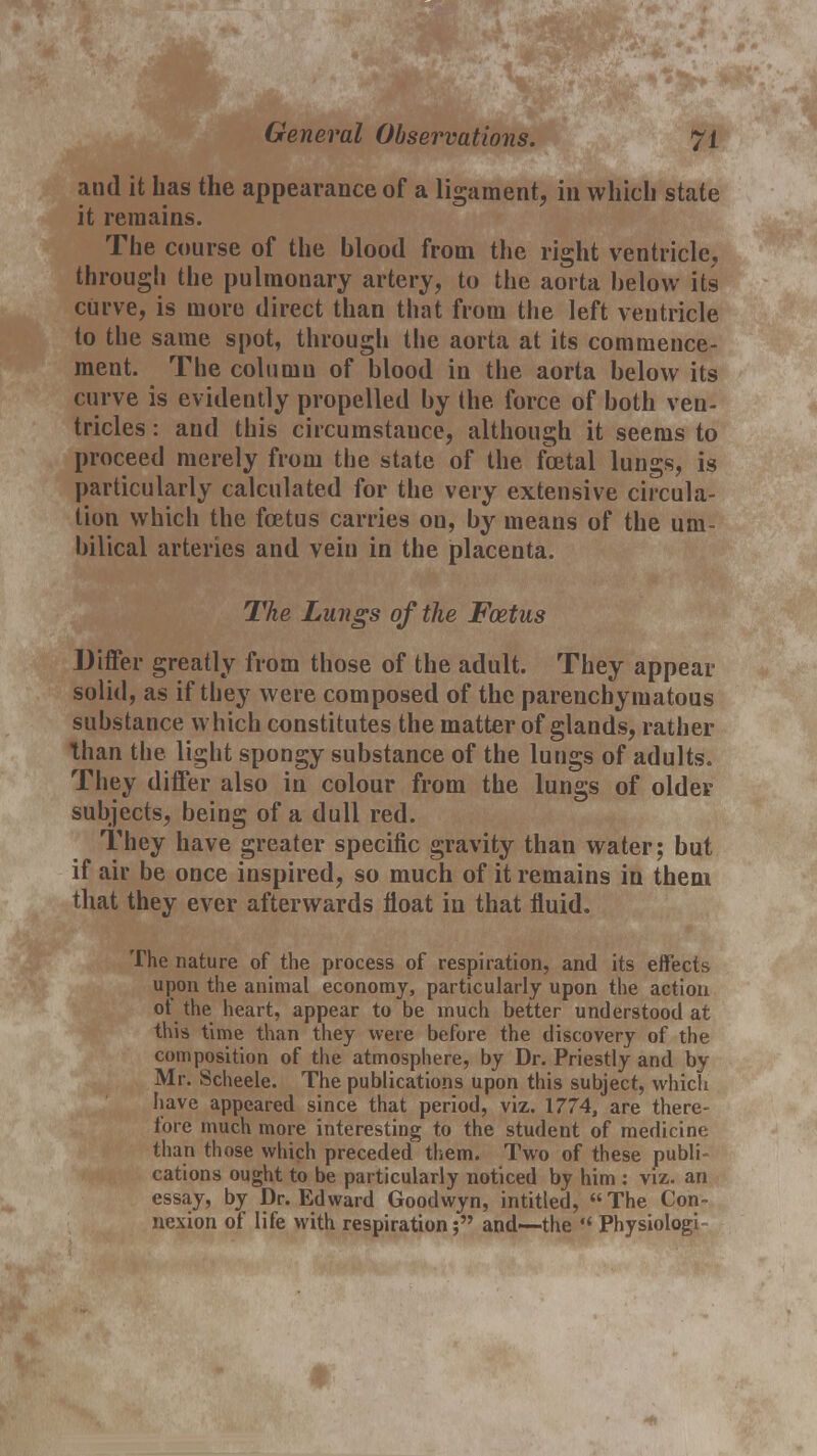 General Observations. and it has the appearance of a ligament, in which state it remains. The course of the blood from the right ventricle, through the pulmonary artery, to the aorta below its curve, is more direct than that from the left ventricle to the same spot, through the aorta at its commence- ment. The column of blood in the aorta below its curve is evidently propelled by the force of both ven- tricles : and this circumstance, although it seems to proceed merely from the state of the fcetal lungs, is particularly calculated for the very extensive circula- tion which the foetus carries on, by means of the um- bilical arteries and vein in the placenta. The Lungs of the Foetus Differ greatly from those of the adult. They appear solid, as if they were composed of the parenchymatous substance which constitutes the matter of glands, rather than the light spongy substance of the lungs of adults. They differ also in colour from the lungs of older subjects, being of a dull red. They have greater specific gravity than water; but if air be once inspired, so much of it remains in them that they ever afterwards float in that fluid. The nature of the process of respiration, and its effects upon the animal economy, particularly upon the action ot the heart, appear to be much better understood at this time than they were before the discovery of the composition of the atmosphere, by Dr. Priestly and by Mr. Scheele. The publications upon this subject, which have appeared since that period, viz. 1774, are there- fore much more interesting to the student of medicine than those which preceded them. Two of these publi- cations ought to be particularly noticed by him : viz. an essay, by Dr. Edward Goodwyn, intitled, The Con- nexion of life with respiration; and—the  Physiologi