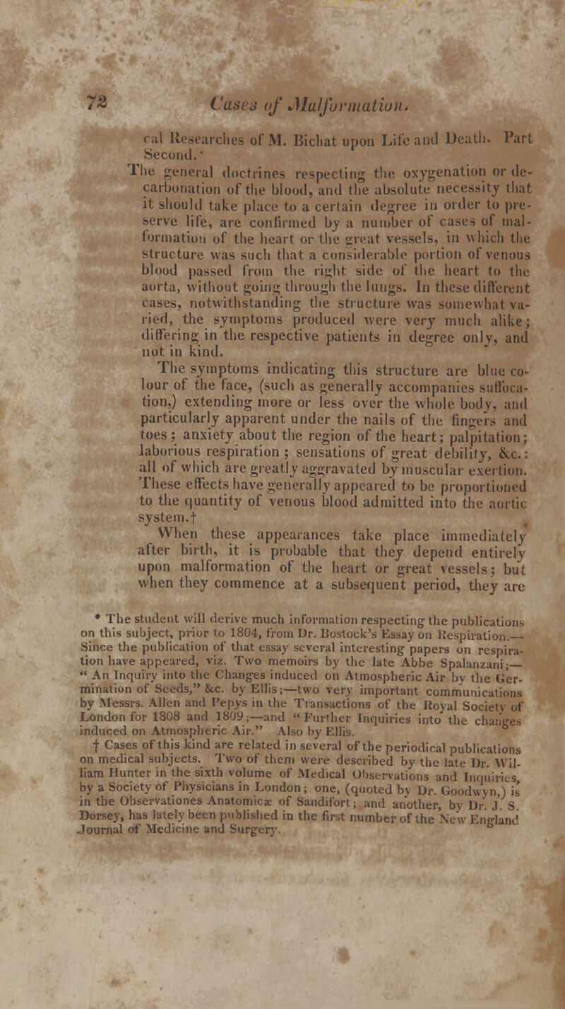 cal Researches of M. Bicliat upon Life and Death. Part Second.' The general doctrines respecting the oxygenation or dc- carbonation of the blood, and the absolute necessity that it should take place to a certain degree in order to pre- serve life, are confirmed by a number of cases of mal- formation of the heart or the great vessels, in which the structure was such that a considerable portion of venous blood passed from the right side of the heart to the aorta, without going through the lungs. In these different cases, notwithstanding the structure was somewhat va- ried, the symptoms produced were very much alike; differing in the respective patients in degree only, and not in kind. The symptoms indicating this structure are blue co- lour of the face, (such as generally accompanies suffoca- tion,) extending more or less over the whole boil v. and particularly apparent under the nails of the fingers and toes; anxiety about the region of the heart; palpitation; laborious respiration ; sensations of great debility, &c.: all of which are greatly aggravated by muscular exertion. These effects have generally appeared to be proportioned to the quantity of venous blood admitted into the aortic system.! When these appearances take place immediately after birth, it is probable that they depend entirely upon malformation of the heart or great vessels; but when they commence at a subsequent period, they are * The student will derive much information respecting the publications on this subject, prior to 1804, from Dr. Bostoek's Essay on Respiration. Since the publication of that essay several interesting papers on respira- tion have appeared, viz. Two memoirs by the late Abbe Spalanzani;—  An Inquiry into the Changes induced on Atmospheric Air by the Ger- mination of Seeds, &c. by Ellis;—two very important communications by Messrs. Allen and I'epys in the Transactions of the Royal Society of London for 1808 and 1809;—and Further Inquiries into the changes induced on Atmospheric Air. Also by Ellis. •(■ Cases of this kind are related in several of the periodical publications on medical subjects. Two of them were described by the late Dr. Wil- liam Hunter in the sixth volume of Medical Observations and Inquiries, by a Society of Physicians in London; one, (quoted by Dr. Goodwyn,) is in the Observationes Anatomies of Sandifort; and another, by Dr. J. S Dorsey, has lately been published in the first number of the New England Journal of Medicine and Surgery.