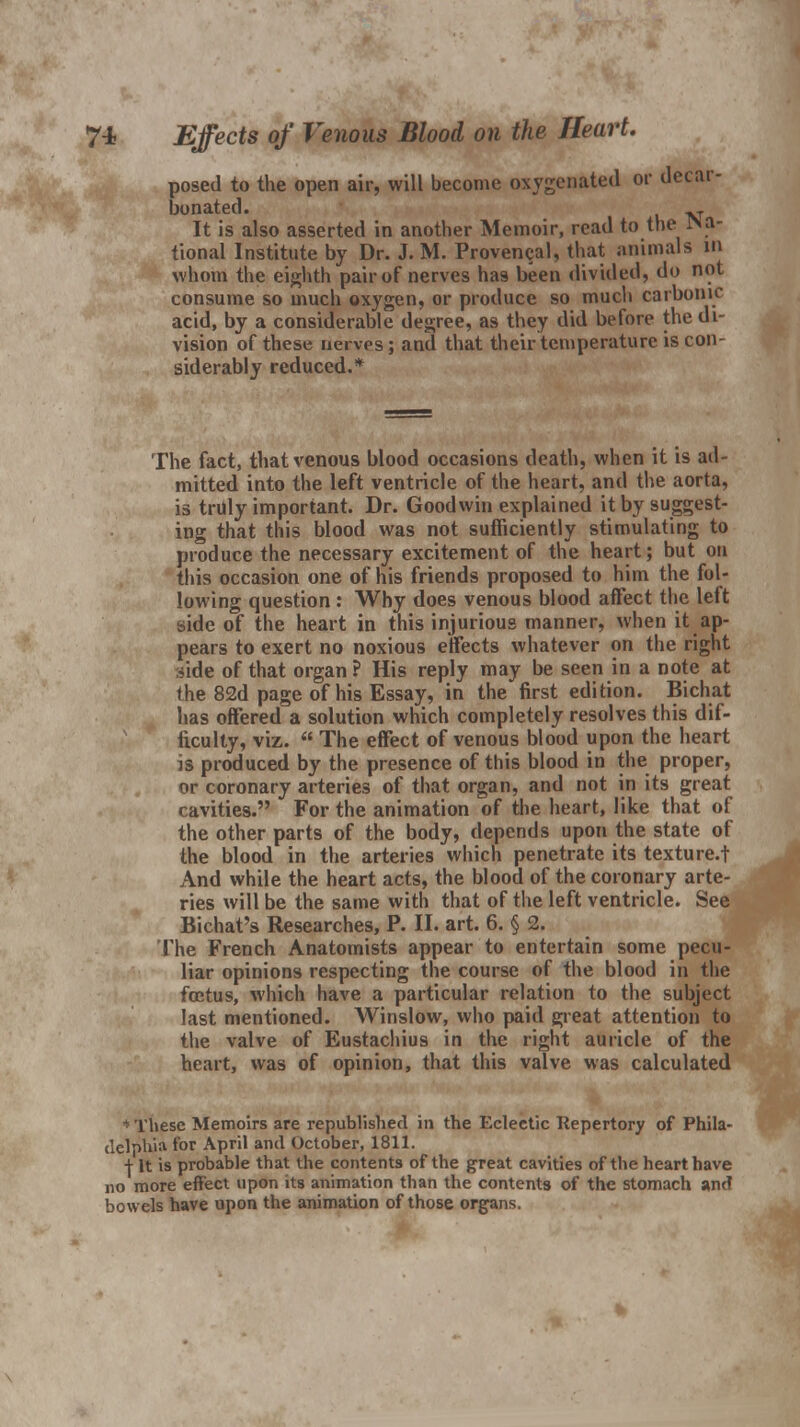 7-i Effects of Venous Blood on the Heart. posed to the open air, will become oxygenated or decar- bonated. ^ It is also asserted in another Memoir, read to the Na- tional Institute by Dr. J. M. Provencal, that animals in whom the eighth pair of nerves has been divided, do not consume so much oxygen, or produce so much carbonic acid, by a considerable degree, as they did before the di- vision of these nerves; and that their temperature is con- siderably reduced.* The fact, that venous blood occasions death, when it is ad- mitted into the left ventricle of the heart, and the aorta, is truly important. Dr. Goodwin explained it by suggest- ing that this blood was not sufficiently stimulating to produce the necessary excitement of the heart; but on this occasion one of his friends proposed to him the fol- lowing question : Why does venous blood affect the left side of the heart in this injurious manner, when it ap- pears to exert no noxious effects whatever on the right side of that organ ? His reply may be seen in a note at the 82d page of his Essay, in the first edition. Bichat has offered a solution which completely resolves this dif- ficulty, viz.  The effect of venous blood upon the heart is produced by the presence of this blood in the proper, or coronary arteries of that organ, and not in its great cavities. For the animation of the heart, like that of the other parts of the body, depends upon the state of the blood in the arteries which penetrate its texture.f And while the heart acts, the blood of the coronary arte- ries will be the same with that of the left ventricle. See Bichat's Researches, P. IL art. 6. § 2. The French Anatomists appear to entertain some pecu- liar opinions respecting the course of the blood in the foetus, which have a particular relation to the subject last mentioned. Winslow, who paid great attention to the valve of Eustachius in the right auricle of the heart, was of opinion, that this valve was calculated ' These Memoirs are republished in the Eclectic Repertory of Phila- delphia for April and October, 1811. | It is probable that the contents of the great cavities of the heart have no more effect upon its animation than the contents of the stomach and bowels have upon the animation of those organs.