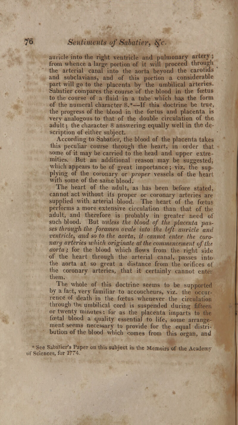 auricle into the right ventricle and pulmonary artery ; from whence a large portion of it will proceed through the arterial canal into the aorta beyond the carotids and subclavians, and of this portion a considerable part will go to the placenta by the umbilical arteries. Sabatier compares the course of the blood in the foetus to the course of a fluid in a tube which has the form of the numeral character 8.*—If this doctrine be true, the progress of the blood in the foetus and placenta is very analogous to that of the double circulation of the adult; the character 8 answering equally well in the de- scription of either subject. According to Sabatier, the blood of the placenta takes this peculiar course through the heart, in order that some of it may be carried to the head and upper extre- mities. But an additional reason may be suggested, which appears to be of great importance; viz. the sup- plying of the coronary or proper vessels of the heart with some of the same blood. The heart of the adult, as has been before stated, cannot act without its proper or coronary arteries are supplied with arterial blood. The heart of the foetu? performs a more extensive circulation than that of the adult, and therefore is probably in greater need oi such blood. But unless the blood of the placenta pas- ses through the foramen ovale into the left auricle and ventricle, and so to the aorta, it cannot enter the coro- nary arteries which originate at the commencement of flu aorta; for the blood which flows from the right side of the heart through the arterial canal, passes into the aorta at so great a distance from the orifices of the coronary arteries, that it certainly cannot enter them. The whole of this doctrine seems to be supported by a fact, very familiar to accoucheurs, viz. the occur- rence of death in the foetus whenever the circulation through the umbilical cord is suspended during fifteen or twenty minutes: for as the placenta imparts to the ioetal blood a quality essential to life, some arrange- ment seems necessary to provide for the equal distri- bution of the blood which comes from this organ, and * See Sabatier's Paper on this subject in the Memoirs of the Academy of Sciences, for 1774.