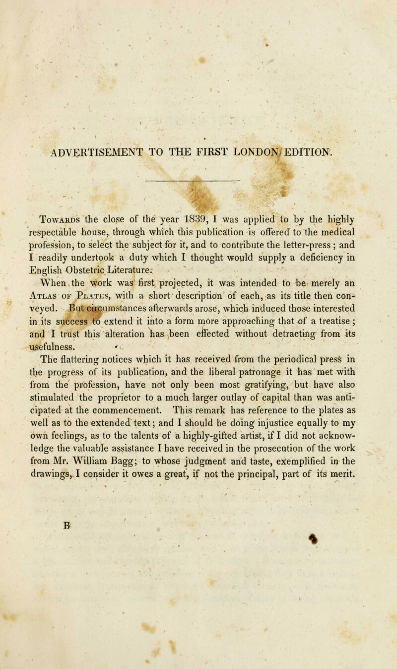 ADVERTISEMENT TO THE FIRST LONDON/ EDITION. Towards the close of the year 1839, I was applied to by the highly respectable house, through which this publication is offered to the medical profession, to select the subject for it, and to contribute the letter-press ; and I readily undertook a duty which I thought would supply a deficiency in English Obstetric Literature. When the work was first projected, it was intended to be merely an Atlas of Plates, with a short description of each, as its title then con- veyed. But circumstances afterwards arose, which induced those interested in its success to extend it into a form more approaching that of a treatise; and I trust this alteration has been effected without detracting from its usefulness. »^ The flattering notices which it has received from the periodical press in the progress of its publication, and the liberal patronage it has met with from the profession, have not only been most gratifying, but have also stimulated the proprietor to a much larger outlay of capital than was anti- cipated at the commencement. This remark has reference to the plates as well as to the extended text; and I should be doing injustice equally to my own feelings, as to the talents of a highly-gifted artist, if I did not acknow- ledge the valuable assistance I have received in the prosecution of the work from Mr. William Bagg; to whose judgment and taste, exemplified in the drawings, I consider it owes a great, if not the principal, part of its merit. B