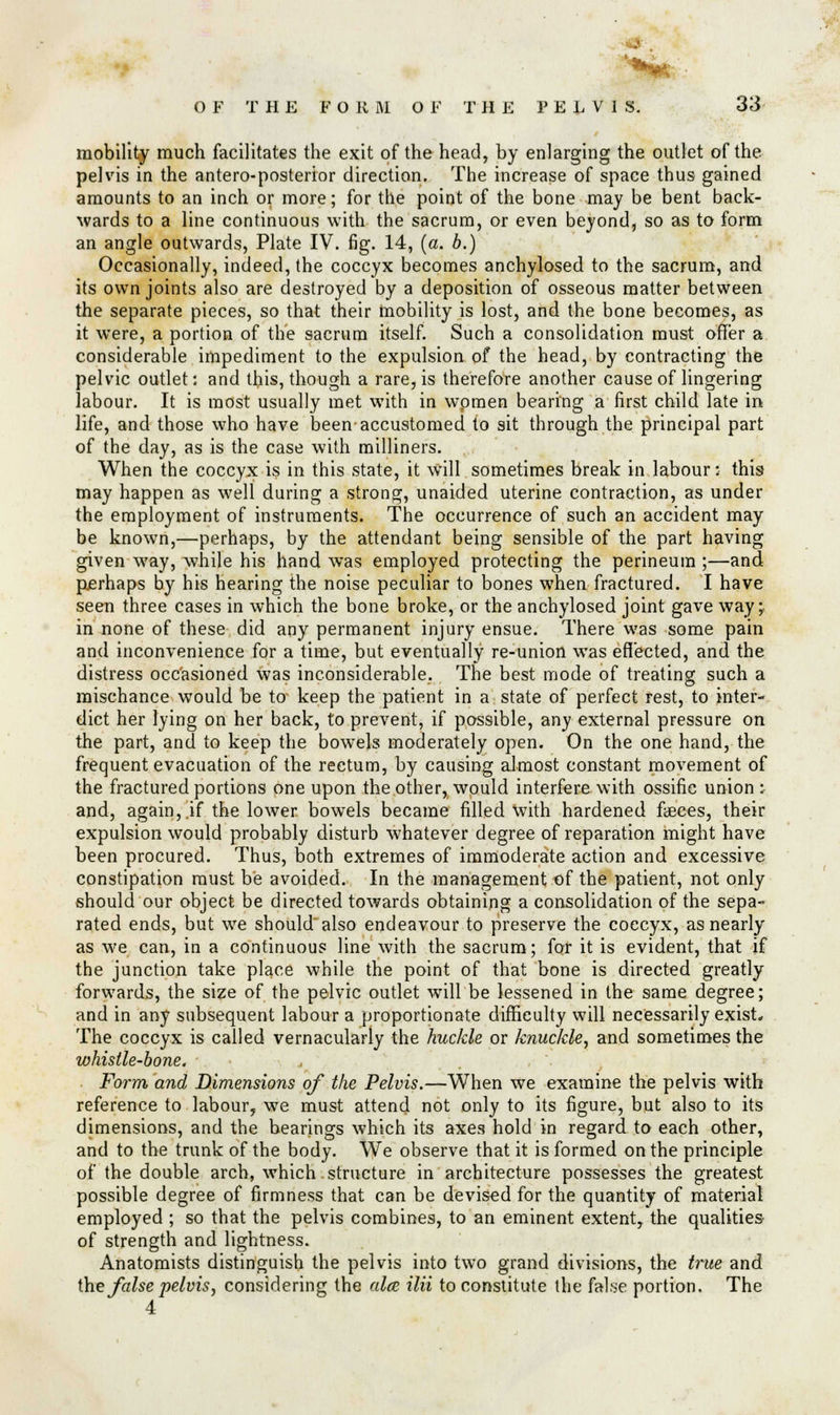 **R ■ OF THE FO R iAl OF THE PELV1 S. 33 mobility much facilitates the exit of the head, by enlarging the outlet of the pelvis in the antero-posterior direction. The increase of space thus gained amounts to an inch or more; for the point of the bone may be bent back- wards to a line continuous with the sacrum, or even beyond, so as to form an angle outwards, Plate IV. fig. 14, (a. b.) Occasionally, indeed, the coccyx becomes anchylosed to the sacrum, and its own joints also are destroyed by a deposition of osseous matter between the separate pieces, so that their mobility is lost, and the bone becomes, as it were, a portion of the sacrum itself. Such a consolidation must offer a considerable impediment to the expulsion of the head, by contracting the pelvic outlet: and this, though a rare, is therefore another cause of lingering labour. It is most usually met with in wpmen bearing a first child late in life, and those who have been accustomed to sit through the principal part of the day, as is the case with milliners. When the coccyx is in this state, it will sometimes break in labour: this may happen as well during a strong, unaided uterine contraction, as under the employment of instruments. The occurrence of such an accident may be known,—perhaps, by the attendant being sensible of the part having given way, while his hand was employed protecting the perineum ;—and puerhaps by his hearing the noise peculiar to bones when fractured. I have seen three cases in which the bone broke, or the anchylosed joint gave way;, in none of these did any permanent injury ensue. There was some pain and inconvenience for a time, but eventually re-union wTas effected, and the distress occasioned was inconsiderable. The best mode of treating such a mischance would be to keep the patient in a state of perfect rest, to inter- dict her lying on her back, to prevent, if possible, any external pressure on the part, and to keep the bowels moderately open. On the one hand, the frequent evacuation of the rectum, by causing almost constant movement of the fractured portions one upon the other, would interfere with ossifie union : and, again,.if the lower bowels became filled with hardened fasces, their expulsion would probably disturb whatever degree of reparation might have been procured. Thus, both extremes of immoderate action and excessive constipation must be avoided. In the management of the patient, not only should our object be directed towards obtaining a consolidation of the sepa- rated ends, but we should also endeavour to preserve the coccyx, as nearly as we can, in a continuous line with the sacrum; for it is evident, that if the junction take place while the point of that bone is directed greatly forwards, the size of the pelvic outlet will be lessened in the same degree; and in any subsequent labour a proportionate difficulty will necessarily exist* The coccyx is called vernacularly the huckle or knuckle, and sometimes the whistle-bone. Form and Dimensions of the Pelvis.—When we examine the pelvis with reference to labour, we must attend not only to its figure, but also to its dimensions, and the bearings which its axes hold in regard to each other, and to the trunk of the body. We observe that it is formed on the principle of the double arch, which structure in architecture possesses the greatest possible degree of firmness that can be devised for the quantity of material employed ; so that the pelvis combines, to an eminent extent, the qualities of strength and lightness. Anatomists distinguish the pelvis into two grand divisions, the true and the false pelvis, considering the alee ilii to constitute the false portion. The 4