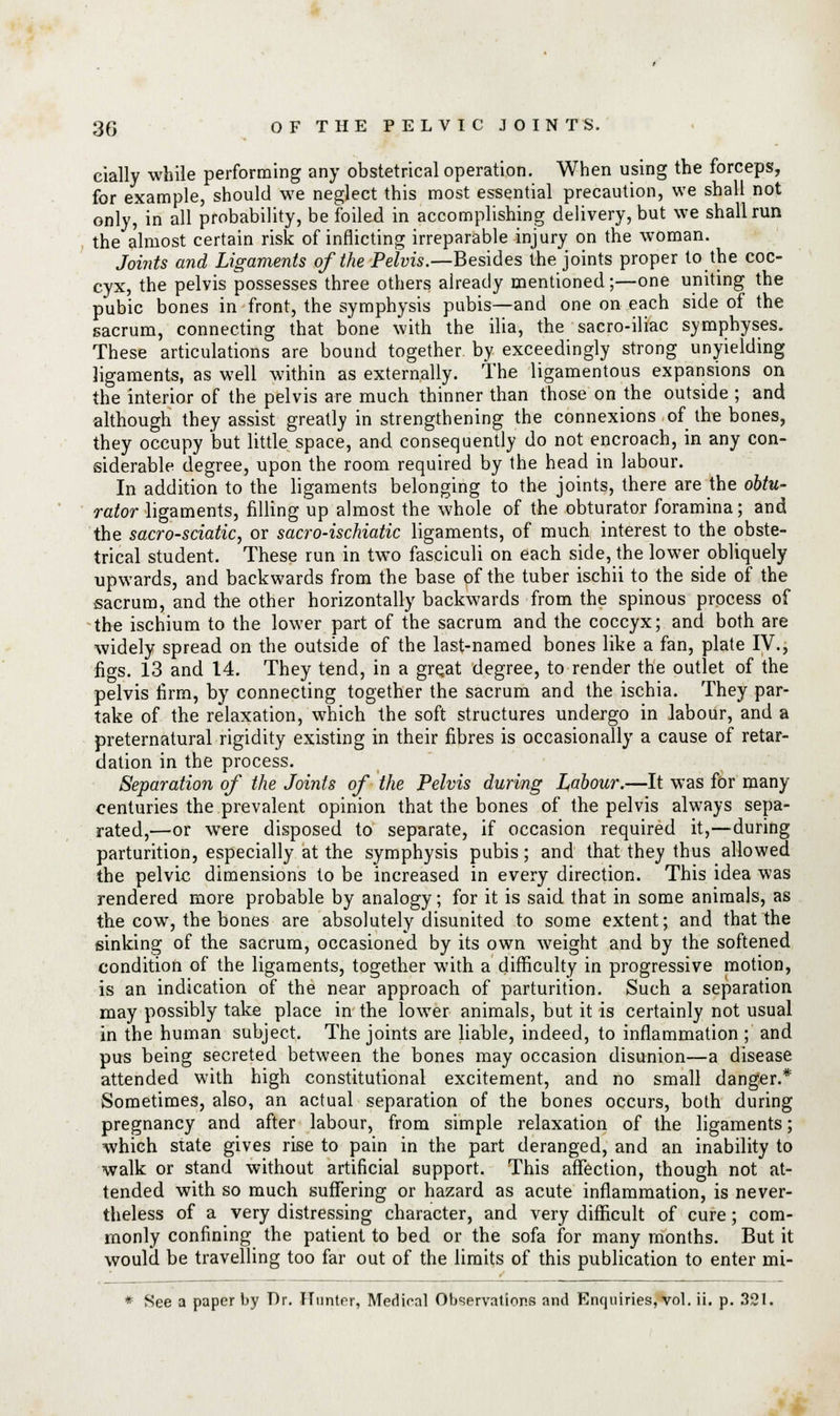 cially while performing any obstetrical operation. When using the forceps, for example, should we neglect this most essential precaution, we shall not only, in all probability, be foiled in accomplishing delivery, but we shall run the almost certain risk of inflicting irreparable injury on the woman. Joints and Ligaments of the Pelvis.—Besides the joints proper to the coc- cyx, the pelvis possesses three others already mentioned;—one uniting the pubic bones in front, the symphysis pubis—and one on each side of the sacrum, connecting that bone with the ilia, the sacro-iliac symphyses. These articulations are bound together by exceedingly strong unyielding ligaments, as well within as externally. The ligamentous expansions on the interior of the pelvis are much thinner than those on the outside ; and although they assist greatly in strengthening the connexions of the bones, they occupy but little space, and consequently do not encroach, in any con- siderable degree, upon the room required by the head in labour. In addition to the ligaments belonging to the joints, there are the obtu- rator ligaments, filling up almost the whole of the obturator foramina; and the sacro-sciatic, or sacro-ischiatic ligaments, of much interest to the obste- trical student. These run in two fasciculi on each side, the lower obliquely upwards, and backwards from the base of the tuber ischii to the side of the sacrum, and the other horizontally backwards from the spinous process of the ischium to the lower part of the sacrum and the coccyx; and both are widely spread on the outside of the last-named bones like a fan, plate IV., ficrs. 13 and 14. They tend, in a gre.at degree, to render the outlet of the pelvis firm, by connecting together the sacrum and the ischia. They par- take of the relaxation, which the soft structures undergo in labour, and a preternatural rigidity existing in their fibres is occasionally a cause of retar- dation in the process. Separation of the Joints of the Pelvis during Labour.—It was for many centuries the prevalent opinion that the bones of the pelvis always sepa- rated,—or were disposed to separate, if occasion required it,—during parturition, especially at the symphysis pubis; and that they thus allowed the pelvic dimensions to be increased in every direction. This idea was rendered more probable by analogy; for it is said that in some animals, as the cow, the bones are absolutely disunited to some extent; and that the sinking of the sacrum, occasioned by its own weight and by the softened condition of the ligaments, together with a difficulty in progressive motion, is an indication of the near approach of parturition. Such a separation may possibly take place in the lower animals, but it is certainly not usual in the human subject. The joints are liable, indeed, to inflammation ; and pus being secreted between the bones may occasion disunion—a disease attended with high constitutional excitement, and no small danger.* Sometimes, also, an actual separation of the bones occurs, both during pregnancy and after labour, from simple relaxation of the ligaments; which state gives rise to pain in the part deranged, and an inability to walk or stand without artificial support. This affection, though not at- tended with so much suffering or hazard as acute inflammation, is never- theless of a very distressing character, and very difficult of cure; com- monly confining the patient to bed or the sofa for many months. But it would be travelling too far out of the limits of this publication to enter mi- * See a paper by Dr. Hunter, Medical Observations and Enquiries, vol. ii. p. 321.