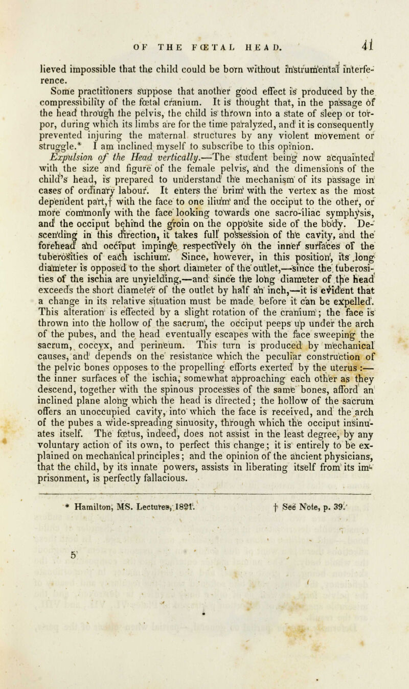 41 lieved impossible that the child could be born without i'n'strum'entat interfe- rence. Some practitioners suppose that another good effect is produced by the compressibility of the foetal cranium. It is thought that, in the passage of the head through the pelvis, the child is thrown into a state of sleep or tor- por, during which its limbs are for the time paralyzed, and it is consequently prevented injuring the maternal structures by any violent movement or struggle.* I am inclined myself to subscribe to this opinion. Expulsion of the Head vertically.—-The student being now acquainted' with the size and figure of the female pelvis, and the dimensions of the child's head, is* prepared to understand the mechanism' of its passage in cases of ordinary labour1. It enters the brim with the vertex as the most dependent part?f with the face to one ilhmt and the occiput to the other, of more com'monly with the face looking towards one sacro-iliac symphysis, and the occiput behind the gfroin on the opposite side of the body. De- scending in this direction, it takes full' possession of th'e cavity, and the forehead and occiput impinge respectively oh the inne/ surfaces of the tuberosities of each ischium'. Since, however, in this position', its .long diameter is opposed to the short diameter of the outlet,—since the. tuberosi- ties of the ischia are unyielding,—and since the long diameter of tjie head exceeds the short diameter of the outlet by half ah inch,—it is evident that a change in its relative situation must be made before it can be expelled. This alteration' is effected by a slight rotation of the cranium; the face is thrown into the hollow of the sacrum, the occiput peeps up under the arch of the pubes, and the head eventually escapes with the face sweeping the sacrum, coccyx, and perineum. This turn is produced by mechanical causes, and depends on the resistance which the peculiar construction of the pelvic bones opposes to the propelling efforts exerted by the uterus :— the inner surfaces of the ischia, somewhat approaching each other as they descend, together with the spinous processes of the same bones, afford an inclined plane along which the head is directed; the hollow of the sacrum offers an unoccupied cavity, into which the face is received, and the arch of the pubes a Wide-spreading sinuosity, through which the occiput insinu- ates itself. The foetus, indeed, does not assist in the least degree, by any voluntary action of its own, to perfect this change; it is entirely to be ex- plained on mechanical principles; and the opinion of the ancient physicians, that the child, by its innate powers, assists in liberating itself from its im'= prisonment, is perfectly fallacious.