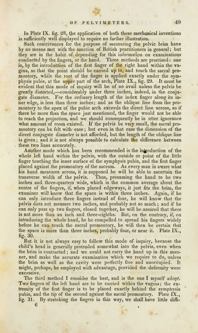 In Plate IX. fig. 28, the application of both these mechanical inventions is sufficiently well displayed to require no further illustration. Such contrivances for the purpose of measuring the pelvic brim have by no means met with the sanction of British practitioners in general; but they are in the habit of depending for this information on examinations conducted by the fingers, or the hand. Three methods are practised : one is, by the introduction of the first finger of the right hand within the va- gina, so that the point should be carried up to, and touch the sacral pro- montory, while the root of the finger is applied exactly under the sym- physis pubis, at the upper part of the arch, Plate IX., fig. 29. It must be evident that this mode of inquiry will be of no avail unless the pelvis be greatly distorted,—considerably under three inches, indeed, in the conju- gate diameter. For the ordinary length of the index finger along its in- ner edge, is less than three inches; and as the oblique line from the pro- montory to the apex of the pubic arch exceeds the direct line across, so if there be more than the space just mentioned, the finger would not be able to reach the projection, and we should consequently be in utter ignorance what amount of room existed. If the pelvis be very small, the sacral pro- montory can be felt with ease; but even in that case the dimension of the direct conjugate diameter is not afforded, but the length of the oblique line is given; and it is not always possible to calculate the difference between these two lines accurately. Another mode which has been recommended is the introduction of the whole left hand within the pelvis, with the outside or point of the little finger touching the inner surface of the symphysis pubis, and the first finger placed against the promontory of the sacrum. As every man is aware what his hand measures across, it is supposed he will be able to ascertain the transverse width of the pelvis. Thus, presuming the hand to be two inches and three-quarters wide, which is the common average about the centre of the fingers, if, when placed edgeways, it just fits the brim, the examiner will know that the space is within three inches. Again, if he can only introduce three fingers instead of four, he will know that the pelvis does not measure two inches, and probably not so much ; and if he can only pass up two fingers, closed together, he will be.assured that there is not more than an inch and three-eighths. But, on the contrary, if, on introducing the whole hand, he be compelled to spread his fingers widely before he can touch the sacral promontory, he will then be certain that the space is more than three inches, probably four> or near it. Plate IX., fig. 30. But it is not always easy to follow this mode of inquiry, because the child's head is generally protruded somewhat into the pelvis, even when the brim is contracted ; and we could not carry the hand up in this man- ner, and make the accurate examination which we require to do, unless the brim as well as the cavity were perfectly free and unoccupied. It might, perhaps, be employed with advantage, provided the deformity were excessive. The third method I consider the best, and is the one I myself adopt. Two fingers of the left hand are to be carried within the vagina; the ex- tremity of the first finger is to be placed exactly behind the symphysis pubis, and the tip of the second against the sacral promontory. Plate IX., fig. 31. By stretching the fingers in this way, we shall have little diffi- 6