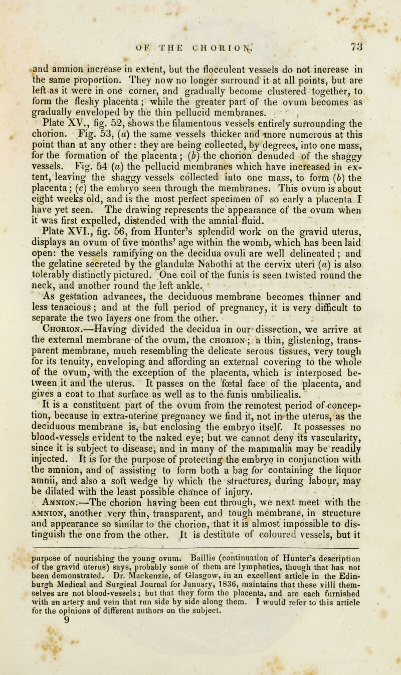 and amnion increase in extent, but the flocculent vessels do not increase in the same proportion. They now no longer surround it at all points, but are left as it -were in one corner, and gradually become clustered together, to form the fleshy placenta; while the greater part of the ovum becomes as gradually enveloped by the thin pellucid membranes. Plate XV., fig. 52, shows the filamentous vessels entirely surrounding the chorion. Fig. 53, (a) the same vessels thicker and more numerous at this point than at any other: they are being collected, by degrees, into one mass, for the formation of the placenta; (b) the chorion denuded of the shaggy vessels. Fig. 54 (a) the pellucid membranes which have increased in ex- tent, leaving the shaggy vessels collected into one mass, to form (b) the placenta; (c) the embryo seen through the membranes. This ovum is about eight weeks old, and is the most perfect specimen of so early a placenta I have yet seen. The drawing represents the appearance of the ovum when it was first expelled, distended with the amnial fluid. Plate XVI., fig. 56, from Hunter's splendid work on the gravid uterus, displays an ovum of five months' age within the womb, which has been laid open: the vessels ramifying on the decidua ovuli are well delineated ; and the gelatine secreted by the glandulae Nabothi at the cervix uteri (a) is also tolerably distinctly pictured. One coil of the funis is seen twisted round the neck, and another round the left ankle. As gestation advances, the deciduous membrane becomes thinner and less tenacious; and at the full period of pregnancy, it is very difficult to separate the two layers one from the other. Chorion.—Having divided the decidua in our dissection, we arrive at the external membrane of the ovum, the chorion; a thin, glistening, trans- parent membrane, much resembling the delicate serous tissues, very tough for its tenuity, enveloping and affording an external covering to the whole of the ovum, with the exception of the placenta, which is interposed be- tween it and the uterus. It passes on the foetal face of the placenta, and gives a coat to that surface as well as to the funis umbilicalis. It is a constituent part of the ovum from the remotest period of concep- tion, because in extra-uterine pregnancy we find it, not in the uterus, as the deciduous membrane is, but enclosing the embryo itself. It possesses no blood-vessels evident to the naked eye; but we cannot deny its vascularity, since it is subject to disease, and in many of the mammalia may be readily injected. It is for the purpose of protecting the embryo in conjunction with the amnion, and of assisting to form both a bag for containing the liquor aranii, and also a soft wedge by which the structures, during labour, may be dilated with the least possible chance of injury. Amnion.—The chorion having been cut through, wTe next meet with the amnion, another very thin, transparent, and tough membrane, in structure and appearance so similar to the chorion, that it is almost impossible to dis- tinguish the one from the other. It is destitute of coloured vessels, but it purpose of nourishing the young ovum. Baillie (continuation of Hunter's description of the gravid uterus) says, probably some of them are lymphatics, though that has not been demonstrated. Dr. Mackenzie, of Glasgow, in an excellent article in the Edin- burgh Medical and Surgical Journal for January, 1836, maintains that these villi them- selves are not blood-vessels; but that they form the placenta, and are each furnished with an artery and vein that run side by side along them. I would refer to this article for the opinions of different authors on the subject. 9