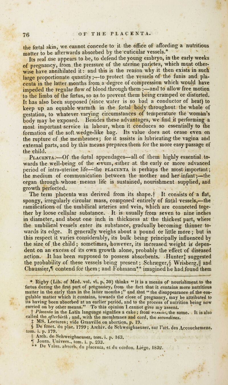 the foetal skin, we cannot concede to it the office of affording a nutritious matter to be afterwards absorbed by the cuticular vessels.* Its real use appears to be, to defend the young embryo, in the early weeks of pregnancy, from the pressure of the uterine parietes, which must other- wise have annihilated it: and this is the reason why it then exists in such large proportionate quantity;—to protect the vessels of the funis and pla- centa in the latter months from a degree of compression which would have impeded the regular flow of blood through them ;—and to allow free motion to the limbs of the foetus, so as to prevent them being cramped or distorted. It has also been supposed (since water is so bad a conductor of heat) to keep up an equable warmth in the foetal body throughout the whole of gestation, to whatever varying circumstances of temperature the woman's body may be exposed. Besides these advantages, we find it performing a most important service in labour, when it conduces so essentially to the formation of the soft wedge-like bag. Its value does not cease even on the rupture of the membranes; for it assists in lubricating the vagina and external parts, and by this means prepares them for the more easy passage of the child. Placenta.—Of the foetal appendages—all of them highly essential to- wards the well-being of the ovum, either at the early or more advanced period of intra-uterine life—the placenta is perhaps the most important; the medium of communication between the mother and her infant;—the organ through whose means life is sustained, nourishment supplied, and growth perfected. The term placenta was derived from its shape.f It consists of a flat, spongy, irregularly circular mass, composed entirely of foetal vessels,—the ramifications of the umbilical arteries and vein, which are connected toge- ther by loose cellular substance. It is usually from seven to nine inches in diameter, and about one inch in thickness at the thickest part, where the umbilical vessels enter its substance, gradually becoming thinner to- wards its edge. It generally weighs about a pound or little more; but in this respect it varies considerably, its bulk being principally influenced by the size of the child ; sometimes, however, its increased weight is depen- dent on an excess of its own growth alone, probably the effect of diseased action. It has been supposed to possess absorbents. Hunter| suggested the probability of these vessels being present; Schraeger,§ Wrisberg,|| and Chaussier,1I contend for them; and Fohmann** imagined he had found them * Rigby (Lib. of Med. vol. vi. p. 30) thinks  it is a means of nourishment to the foetus during the first part of pregnancy, from the fact that it contains more nutritious matter in the early than in the latter months; and that the disappearance of the coa- gulable matter which it contains, towards the close of pregnancy, may be attributed to its having been absorbed at an earlier period, and to the process of nutrition being now carried on by other means. To this opinion 1 cannot give my assent. f Placenta in the Latin language signifies a cake; from ttxhkou^ the same. It is also called the afterbirth ; and, with the membranes and cord, the secundines. X MS. Lectures; vide Granville on abortion, p. 19. § De fonct. du plac. 1799 ; Archiv. de Schweighaeuser, sur Tart, des Accouchemens, torn. i. p. 179. || Arch, de Schweighaeuser, torn. i. p. 163. IT Journ.Univers., torn. i. p. 233. •• De Vales, absorb, du placenta, et du cordon, Liege, 1832.