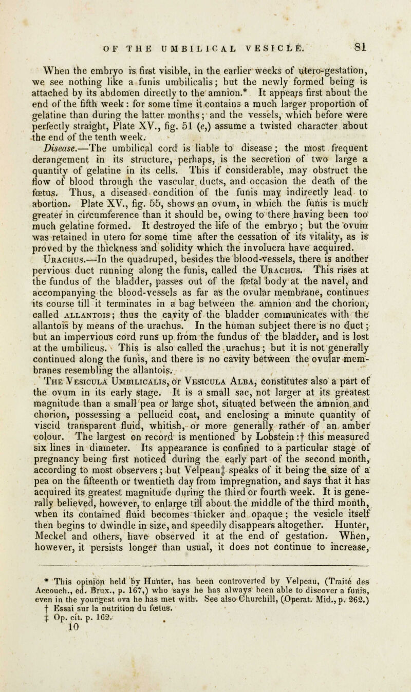 When the embryo is first visible, in the earlier weeks of utero-gestation, we see nothing like a funis umbilicalis; but the newly formed being is attached by its abdomen directly to the amnion.* It appears first about the end of the fifth week: for some time it contains a much larger proportion of gelatine than during the latter months; and the vessels, which before were perfectly straight, Plate XV., fig. 51 (e,) assume a twisted character about the end of the tenth week. Disease.—The umbilical cord is liable to: disease; the most frequent derangement in its structure, perhaps, is the secretion of two large a quantity of gelatine in its cells. This if considerable, may obstruct the flow of blood through the vascular, ducts, and occasion the death of the foetus. Thus, a diseased condition of the funis may indirectly lead to abortion. Plate XV., fig. 55, shows an ovum, in which the funis is much greater in circumference than it should be, owing to there having been too' much gelatine formed. It destroyed the life of the embryo ; but the ovum was retained in utero for some time after the Cessation of its vitality, as is proved by the thickness and solidity which the involucra have acquired. Urachus.—In the quadruped, besides the blood-vessels, there is another pervious duct running along the funis, called the Urachus. This rises at the fundus of the bladder, passes out of the foetal body at the navel, and accompanying the blood-vessels as far as the ovular membrane, continues its course till it terminates in a bag between the amnion and the chorion, called allantois ; thus the cavity of the bladder communicates with the allantois by means of the urachus. In the human subject there is no duct; but an impervious cord runs up from the fundus of the bladder, and is lost at the umbilicus. This is also called the urachus; but it is not generally continued along the funis, and there is no cavity between the ovular mem- branes resembling the allantois. The Vesicula Umbilicalis, or Vesicula Alba, constitutes also a part of the ovum in its early stage. It is a small sac, not larger at its greatest magnitude than a small pea or large shot, situated between the amnion, and chorion, possessing a pellucid coat, and enclosing a minute quantity of viscid transparent fluid, whitish, or more generally rather of an amber colour. The largest on record is mentioned by Lobstein:f this measured six lines in diameter. Its appearance is confined to a particular stage of pregnancy being first noticed during the early part of the second month, according to most observers; but Velpeau| speaks of it being the size of a pea on the fifteenth or twentieth day from impregnation, and says that it has acquired its greatest magnitude during the third or fourth week. It is gene- rally believed, however, to enlarge till about the middle of the third month, when its contained fluid becomes thicker and opaque; the vesicle itself then begins to dwindle in size, and speedily disappears altogether. Hunter, Meckel and others, have observed it at the end of gestation. Wn6n, however, it persists longer than usual, it does not Continue to increase, * This opinion held By Hunter, has been controverted by Velpeau, (Traite des Accouch., ed. Brux., p. 167,) who says he has always been able to discover a funis, even in the youngfest ova he has met with. See also Churchill, (Operat. Mid., p. 2£2.) f Essai sur la nutrition du foetus'. % Op. cit. p. 1G2. 10