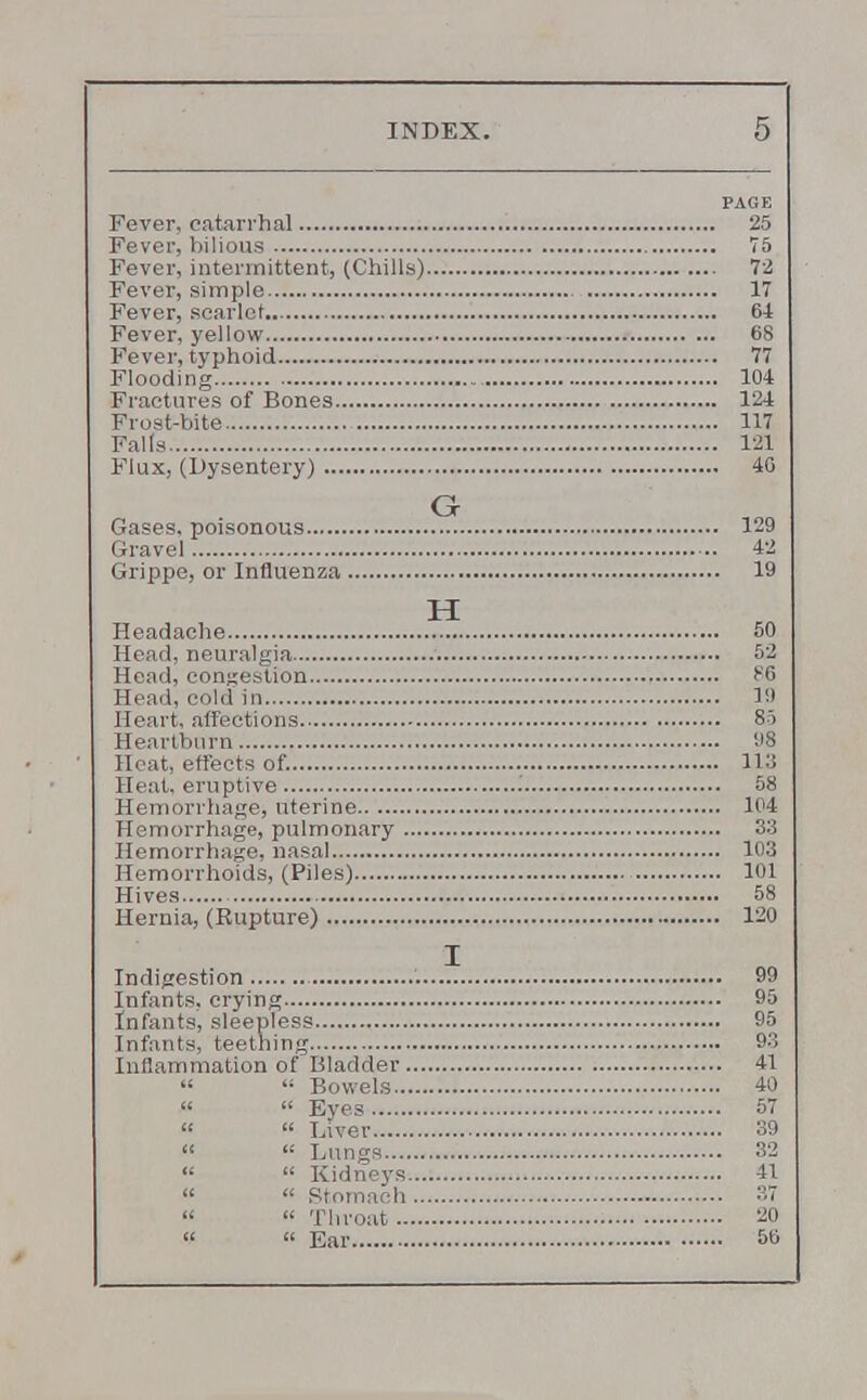 PAGE Fever, catarrhal 25 Fever, bilious 75 Fever, intermittent, (Chills) 72 Fever, simple 17 Fever, scarlet 64 Fever, yellow 68 Fever, typhoid 77 Flooding 104 Fractures of Bones 124 Frost-bite 117 Falls 121 Flux, (Dysentery) 46 Gases, poisonous 129 Gravel 42 Grippe, or Influenza 19 Headache 50 Head, neuralgia 52 Head, congestion F6 Head, cold in 1!) Heart, affections 85 Heartburn 98 Heat, effects of. 113 Heat, eruptive 58 Hemorrhage, uterine 104 Hemorrhage, pulmonary 33 Hemorrhage, nasal 103 Hemorrhoids, (Piles) 101 Hives 58 Hernia, (Rupture) 120 Indigestion 99 Infants, crying 95 Infants, sleepless 95 Infants, teething 93 Inflammation of Bladder 41   Bowels 40 «  Eyes 57 «  Liver 39   Lungs 32   Kidneys 41   Stomach 37   Throat 20  « Ear 56