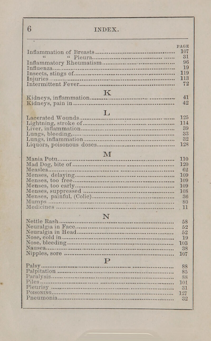 PAGE Inflammation of Breasts 107   Pleura 31 Inflammatory Rheumatism 96 Influenza 19 Insects, stings of 119 Injuries 113 Intermittent Fever 72 Kidneys, inflammation ^5. 41 Kidneys, pain in 42 L Lacerated Wounds 125 Lightning, stroke of : 114 Liver, inflammation 39 Lungs, bleeding, 33 Lungs, inflammation 32 Liquors, poisonous doses 128 M Mania Potu 110 Mad Log, bite of 120 Measles 62 Menses, delaying 109 Menses, too free 109 Menses, too early 109 Menses, suppressed 108 Menses, painful, (Colic) 36 Mumps 80 Medicines 11 N Nettle Rash 58 Neuralgia in Face 52 Neuralgia in Head 52 Nose, cold in 19 Nose, bleeding 103 Nausea 38 Nipples, sore 107 P Palsy 88 Palpitation 85 Paralysis 88 Piles 101 Pleurisy 31 Poisoning 127 Pneumonia 02