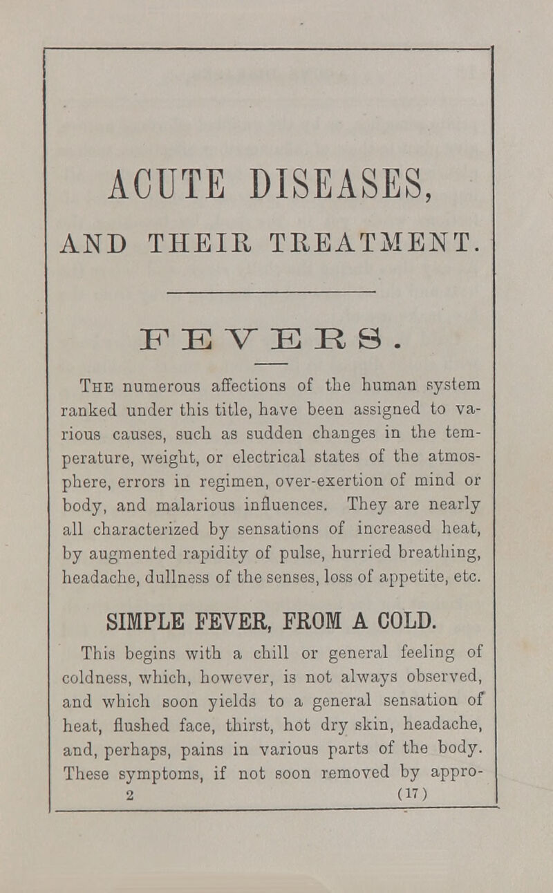 ACUTE DISEASES, AND THEIR TREATMENT. FEVERS. The numerous affections of the human system ranked under this title, have been assigned to va- rious causes, such as sudden changes in the tem- perature, weight, or electrical states of the atmos- phere, errors in regimen, over-exertion of mind or body, and malarious influences. They are nearly all characterized by sensations of increased heat, by augmented rapidity of pulse, hurried breathing, headache, dullness of the senses, loss of appetite, etc. SIMPLE FEVER, FROM A COLD. This begins with a chill or general feeling of coldness, which, however, is not always observed, and which soon yields to a general sensation of heat, flushed face, thirst, hot dry skin, headache, and, perhaps, pains in various parts of the body. These symptoms, if not soon removed by appro-