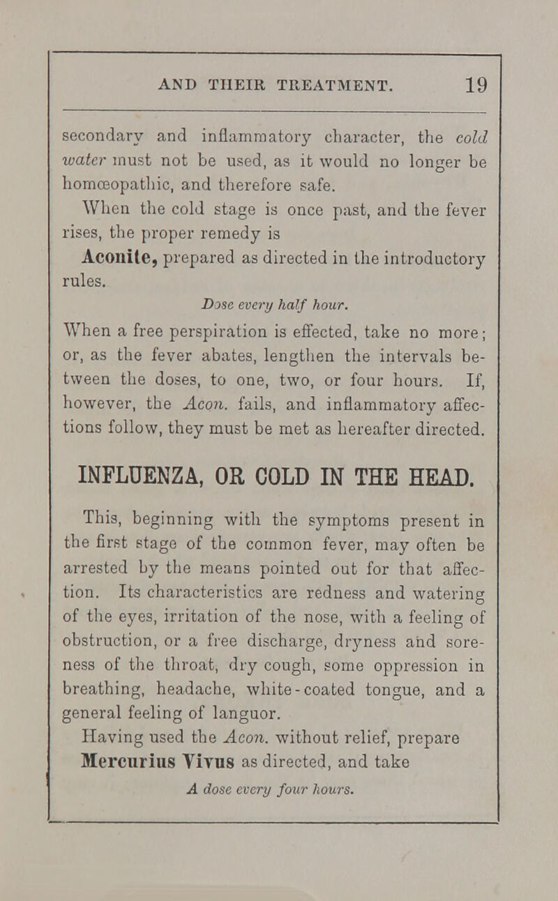 secondary and inflammatory character, the cold water must not be used, as it would no longer be homoeopathic, and therefore safe. When the cold stage is once past, and the fever rises, the proper remedy is Aconite, prepared as directed in the introductory rules. Dose every half hour. When a free perspiration is effected, take no more; or, as the fever abates, lengthen the intervals be- tween the doses, to one, two, or four hours. If, however, the Aeon, fails, and inflammatory affec- tions follow, they must be met as hereafter directed. INFLUENZA, OR COLD IN THE HEAD. This, beginning with the symptoms present in the first stage of the common fever, may often be arrested by the means pointed out for that affec- tion. Its characteristics are redness and watering of the eyes, irritation of the nose, with a feeling of obstruction, or a free discharge, dryness and sore- ness of the throat, dry cough, some oppression in breathing, headache, white-coated tongue, and a general feeling of languor. Having used the Aeon, without relief, prepare Mercurius Vivus as directed, and take A dose every four hours.