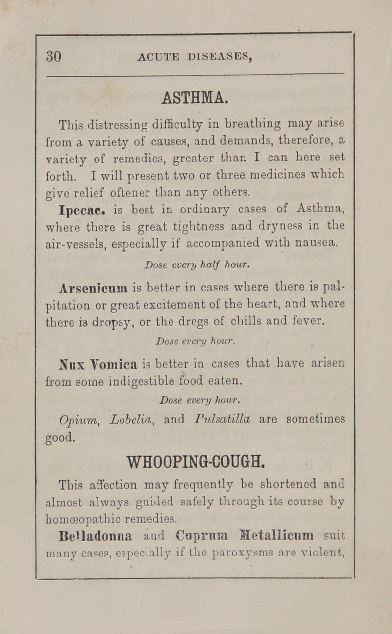 ASTHMA. This distressing difficulty in breathing may arise from a variety of causes, and demands, therefore, a variety of remedies, greater than I can here set forth. I will present two or three medicines which give relief oftener than any others. Ipecac, is best in ordinary cases of Asthma, where there is great tightness and dryness in the air-vessels, especially if accompanied with nausea. Dose every half hour. Arsenicum is better in cases where there is pal- pitation or great excitement of the heart, and where there is dropsy, or the dregs of chills and fever. Dose every hour. Nux Vomica is better in cases that have arisen from some indigestible food eaten. Dose every hour. Opium, Lobelia, and Pulsatilla are sometimes good. WHOOPING-COUGH. This affection may frequently be shortened and almost always guided safely through its course by homoeopathic remedies. Belladonna and Cuprum Metallicum suit many cases, especially if the paroxysms are violent,